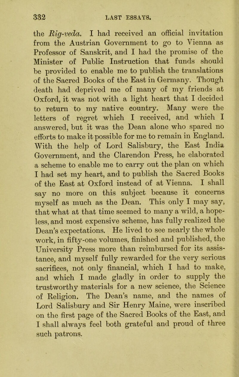 the Rig-vecla. I had received an official invitation from the Austrian Government to go to Vienna as Professor of Sanskrit, and I had the promise of the Minister of Public Instruction that funds should be provided to enable me to publish the translations of the Sacred Books of the East in Germany. Though death had deprived me of many of my friends at Oxford, it was not with a light heart that I decided to return to my native country. Many were the letters of regret which I received, and which I answered, hut it was the Dean alone who spared no efforts to make it possible for me to remain in England. With the help of Lord Salisbury, the East India Government, and the Clarendon Press, he elaborated a scheme to enable me to carry out the plan on which I had set my heart, and to publish the Sacred Books of the East at Oxford instead of at Vienna. I shall say no more on this .subject because it concerns myself as much as the Dean. This only I may say, that what at that time seemed to many a wild, a hope- less, and most expensive scheme, has fully realized the Dean’s expectations. He lived to see nearly the whole work, in fifty-one volumes, finished and published, the University Press more than reimbursed for its assis- tance, and myself fully rewarded for the very serious sacrifices, not only financial, which I had to make, and which I made gladly in order to supply the trustworthy materials for a new science, the Science of Religion. The Dean’s name, and the names of Lord Salisbury and Sir Henry Maine, were inscribed on the first page of the Sacred Books of the East, and I shall always feel both grateful and proud of three such patrons.