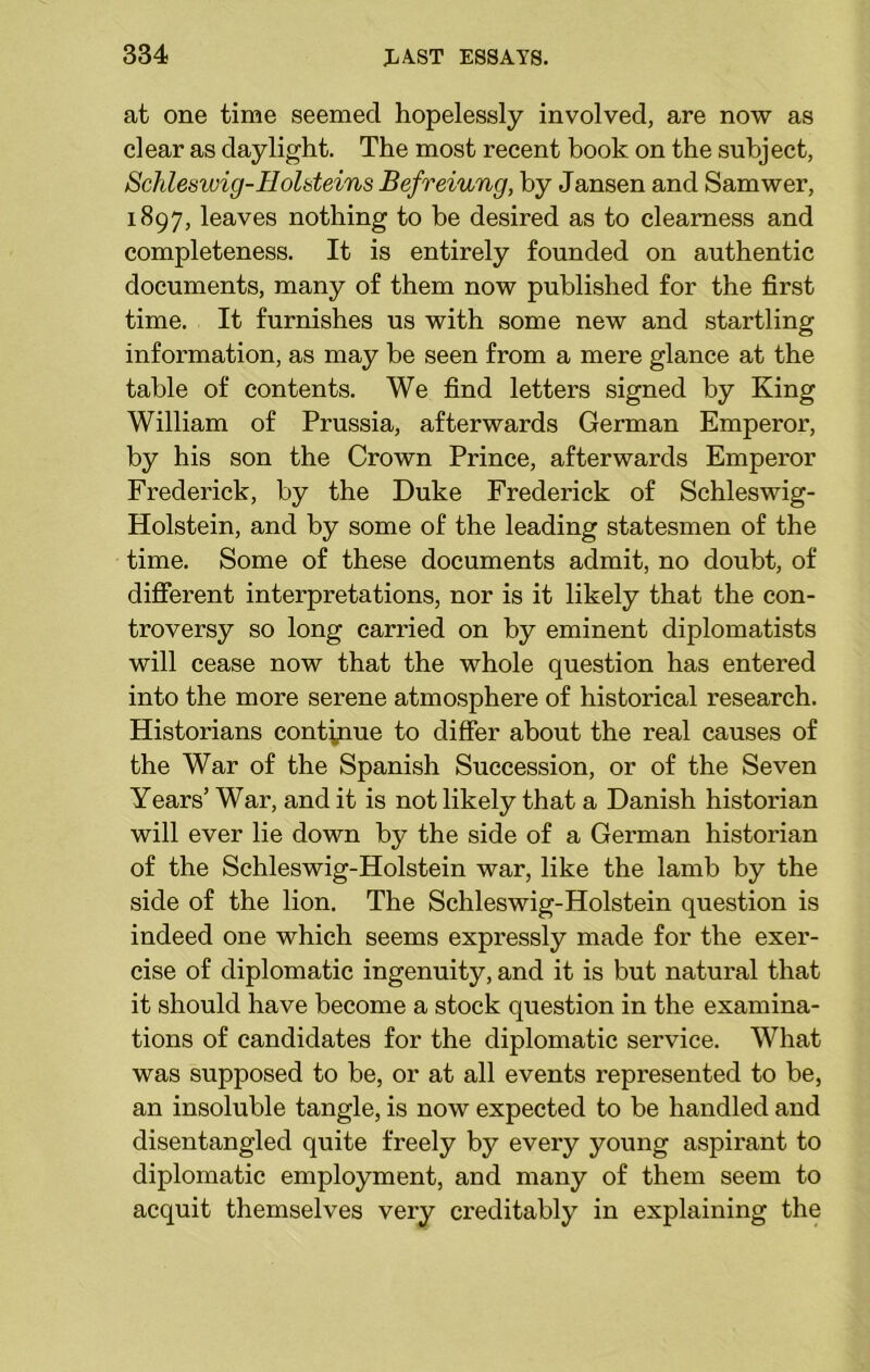 at one time seemed hopelessly involved, are now as clear as daylight. The most recent book on the subject, Schleswig-Ilolsteins Befreiung, by Jansen and Samwer, 1897, leaves nothing to be desired as to clearness and completeness. It is entirely founded on authentic documents, many of them now published for the first time. It furnishes us with some new and startling information, as may be seen from a mere glance at the table of contents. We find letters signed by King William of Prussia, afterwards German Emperor, by his son the Crown Prince, afterwards Emperor Frederick, by the Duke Frederick of Schleswig- Holstein, and by some of the leading statesmen of the time. Some of these documents admit, no doubt, of different interpretations, nor is it likely that the con- troversy so long carried on by eminent diplomatists will cease now that the whole question has entered into the more serene atmosphere of historical research. Historians continue to differ about the real causes of the War of the Spanish Succession, or of the Seven Years’ War, and it is not likely that a Danish historian will ever lie down by the side of a German historian of the Schleswig-Holstein war, like the lamb by the side of the lion. The Schleswig-Holstein question is indeed one which seems expressly made for the exer- cise of diplomatic ingenuity, and it is but natural that it should have become a stock question in the examina- tions of candidates for the diplomatic service. What was supposed to be, or at all events represented to be, an insoluble tangle, is now expected to be handled and disentangled quite freely by every young aspirant to diplomatic employment, and many of them seem to acquit themselves very creditably in explaining the