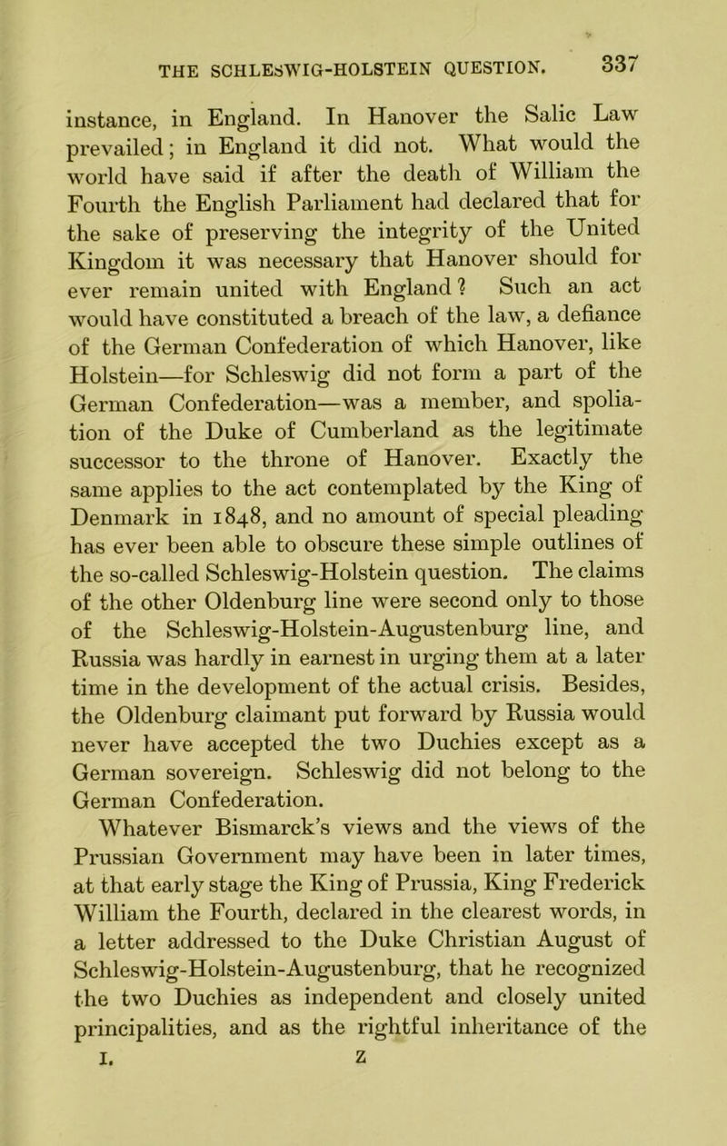 instance, in England. In Hanover the Salic Law prevailed; in England it did not. What would the world have said if after the death of William the Fourth the English Parliament had declared that for the sake of preserving the integrity of the United Kingdom it was necessary that Hanover should for ever remain united with England ? Such an act would have constituted a breach of the law, a defiance of the German Confederation of which Hanover, like Holstein—for Schleswig did not form a part of the German Confederation—was a member, and spolia- tion of the Duke of Cumberland as the legitimate successor to the throne of Hanover. Exactly the same applies to the act contemplated by the King of Denmark in 1848, and no amount of special pleading has ever been able to obscure these simple outlines of the so-called Schleswig-Holstein question. The claims of the other Oldenburg line were second only to those of the Schleswig-Holstein-Augustenburg line, and Russia was hardly in earnest in urging them at a later time in the development of the actual crisis. Besides, the Oldenburg claimant put forward by Russia would never have accepted the two Duchies except as a German sovereign. Schleswig did not belong to the German Confederation. Whatever Bismarck’s views and the views of the Prussian Government may have been in later times, at that early stage the King of Prussia, King Frederick William the Fourth, declared in the clearest words, in a letter addressed to the Duke Christian August of Schleswig-Holstein-Augustenburg, that he recognized the two Duchies as independent and closely united principalities, and as the rightful inheritance of the I. z