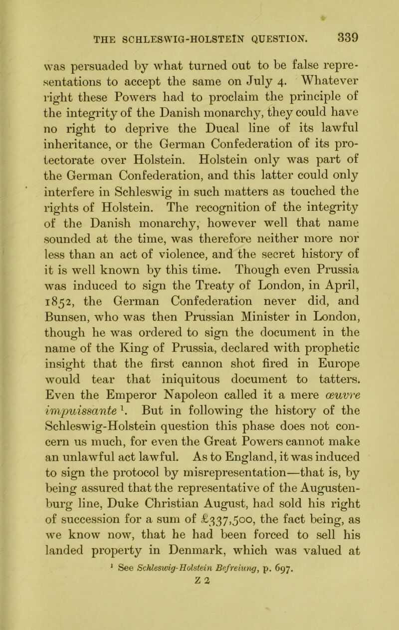 was persuaded by what turned out to be false repre- sentations to accept the same on July 4. Whatever right these Powers had to proclaim the principle of the integrity of the Danish monarchy, they could have no right to deprive the Ducal line of its lawful inheritance, or the German Confederation of its pro- tectorate over Holstein. Holstein only was part of the German Confederation, and this latter could only interfere in Schleswig in such matters as touched the rights of Holstein. The recognition of the integrity of the Danish monarchy, however well that name sounded at the time, was therefore neither more nor less than an act of violence, and the secret history of it is well known by this time. Though even Prussia was induced to sign the Treaty of London, in April, 1852, the German Confederation never did, and Bunsen, who was then Prussian Minister in London, though he was ordered to sign the document in the name of the King of Prussia, declared with prophetic insight that the first cannon shot fired in Europe would tear that iniquitous document to tatters. Even the Emperor Napoleon called it a mere oeuvre impuissante l. But in following the history of the Schleswig-Holstein question this phase does not con- cern us much, for even the Great Powers cannot make an unlawful act lawful. As to England, it was induced to sign the protocol by misrepresentation—that is, by being assured that the representative of the Augusten- burg line, Duke Christian August, had sold his right of succession for a sum of £337,500, the fact being, as we know now, that he had been forced to sell his landed property in Denmark, which was valued at * See Schleswig-Holstein Befreiung, p. 697.