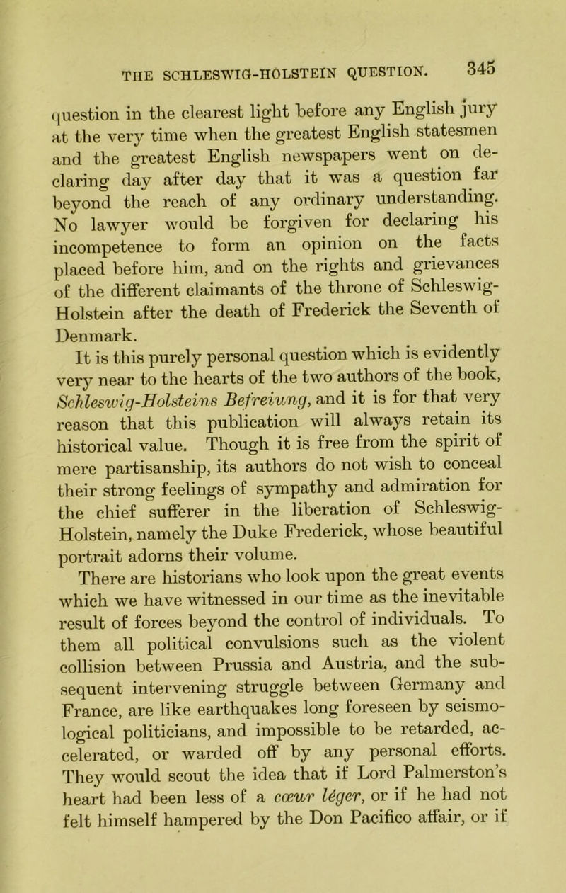 question in the clearest light before any English jury at the vei'y time when the greatest English statesmen and the greatest English newspapers went on de- claring day after day that it was a question fai beyond the reach of any ordinary understanding. No lawyer would be forgiven for declaring his incompetence to form an opinion on the facts placed before him, and on the rights and grievances of the different claimants of the throne of Schleswig- Holstein after the death of Frederick the Seventh of Denmark. It is this purely personal question which is evidently very near to the hearts of the two authors of the book, Schleswig-Holsteins Befreiung, and it is for that very reason that this publication will always retain its historical value. Though it is free from the spirit of mere partisanship, its authors do not wish to conceal their strong feelings of sympathy and admiration for the chief sufferer in the liberation of Schleswig- Holstein, namely the Duke Frederick, whose beautiful portrait adorns their volume. There are historians who look upon the great events which we have witnessed in our time as the inevitable result of forces beyond the control of individuals. To them all political convulsions such as the violent collision between Prussia and Austria, and the sub- sequent intervening struggle between Germany and France, are like earthquakes long foreseen by seismo- logical politicians, and impossible to be retarded, ac- celerated, or warded off by any personal efforts. They would scout the idea that if Lord Palmerston’s heart had been less of a coeur leger, or if he had not felt himself hampered by the Don Pacifico affair, or if