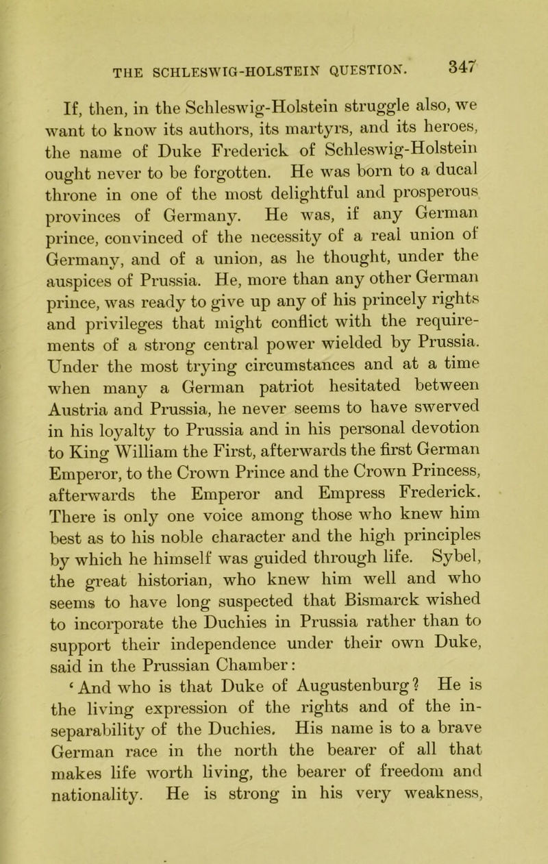 If, then, in the Schleswig-Holstein struggle also, we want to know its authors, its martyrs, and its heroes, the name of Duke Frederick of Schleswig-Holstein ought never to be forgotten. He was born to a ducal throne in one of the most delightful and prosperous provinces of Germany. He was, if any German prince, convinced of the necessity of a real union ol Germany, and of a union, as he thought, under the auspices of Pi'ussia. He, more than any other German prince, was ready to give up any of his princely rights and privileges that might conflict with the require- ments of a strong central power wielded by Prussia. Under the most trying circumstances and at a time when many a German patriot hesitated between Austria and Prussia, he never seems to have swerved in his loyalty to Prussia and in his personal devotion to King William the First, afterwards the first German Emperor, to the Crown Prince and the Crown Princess, afterwards the Emperor and Empress Frederick. There is only one voice among those who knew him best as to his noble character and the high principles by which he himself was guided through life. Sybel, the great historian, who knew him well and who seems to have long suspected that Bismarck wished to incorporate the Duchies in Prussia rather than to support their independence under their own Duke, said in the Prussian Chamber: ‘ And who is that Duke of Augustenburg ? He is the living expression of the rights and of the in- separability of the Duchies, His name is to a brave German race in the north the bearer of all that makes life worth living, the bearer of freedom and nationality. He is strong in his very weakness,