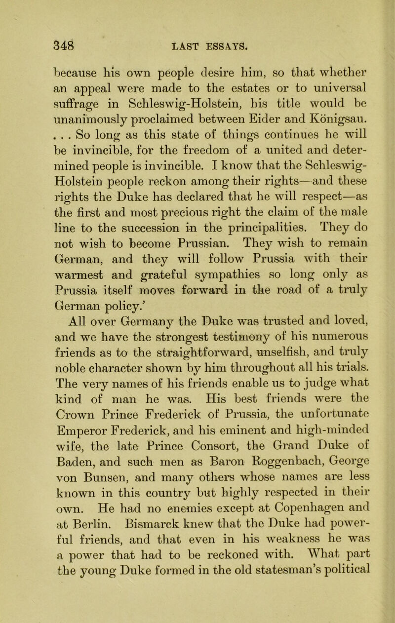 because his own people desire him, so that whether an appeal were made to the estates or to universal suffrage in Schleswig-Holstein, his title would be unanimously proclaimed between Eider and Konigsau. . . . So long as this state of things continues he will be invincible, for the freedom of a united and deter- mined people is invincible. I know that the Schleswig- Holstein people reckon among their rights—and these rights the Duke has declared that he will respect—as the first and most precious right the claim of the male line to the succession i-n the principalities. They do not wish to become Prussian. They wish to remain German, and they will follow Prussia with their warmest and grateful sympathies so long only as Prussia itself moves forward in the road of a truly German policy.’ All over Germany the Duke was trusted and loved, and we have the strongest testimony of his numerous friends as to the straightforward, unselfish, and truly noble character shown by him throughout all his trials. The very names of his friends enable us to judge what kind of man he was. His best friends wei'e the Crown Prince Frederick of Prussia, the unfortunate Emperor Frederick, and his eminent and high-minded wife, the late Prince Consort, the Grand Duke of Baden, and such men as Baron Roggenbach, George von Bunsen, and many others whose names are less known in this country but highly respected in their own. He had no enemies except at Copenhagen and at Berlin. Bismarck knew that the Duke had power- ful friends, and that even in his weakness he was a power that had to be reckoned with. What part the young Duke formed in the old statesman’s political