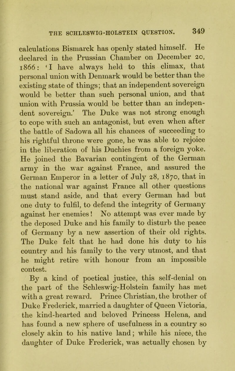calculations Bismarck has openly stated himself. He declared in the Prussian Chamber on December 20, 1866: ‘ I have always held to this climax, that personal union with Denmark would be better than the existing state of things; that an independent sovereign would be better than such personal union, and that union with Prussia would be better than an indepen- dent sovereign.’ The Duke was not strong enough to cope with such an antagonist, but even when after the battle of Sadowa all his chances of succeeding to his rightful throne were gone, he was able to rejoice in the liberation of his Duchies from a foreign yoke. He joined the Bavarian contingent of the German army in the war against France, and assured the German Emperor in a letter of July 28, 1870, that in the national war against France all other questions must stand aside, and that every German had but one duty to fulfil, to defend the integrity of Germany against her enemies! No attempt was ever made by the deposed Duke and his family to disturb the peace of Germany by a new assertion of their old rights. The Duke felt that he had done his duty to his country and his family to the very utmost, and that he might retire with honour from an impossible contest. By a kind of poetical justice, this self-denial on the part of the Schleswig-Holstein family has met with a great reward. Prince Christian, the brother of Duke Frederick, married a daughter of Queen Victoria, the kind-hearted and beloved Princess Helena, and has found a new sphere of usefulness in a country so closely akin to his native land; while his niece, the daughter of Duke Frederick, was actually chosen by