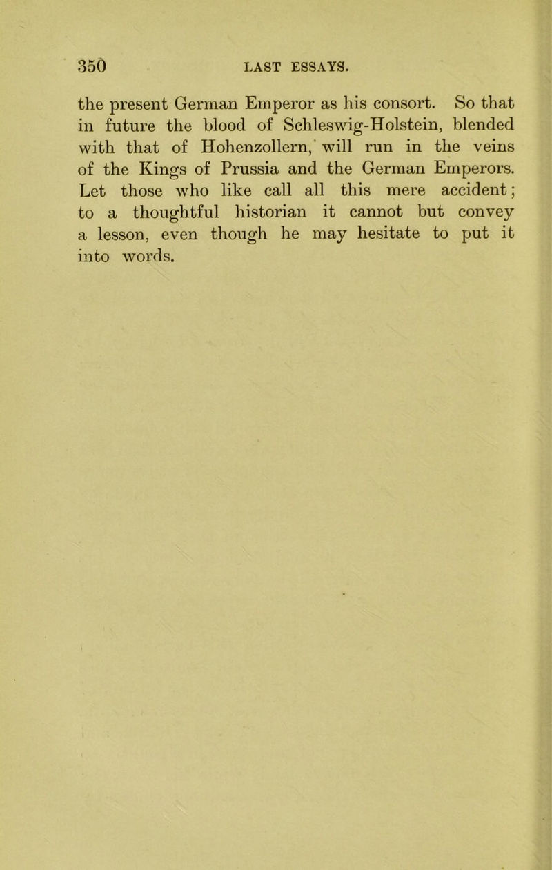 the present German Emperor as his consort. So that in future the blood of Schleswig-Holstein, blended with that of Hohenzollern, will run in the veins of the Kings of Prussia and the German Emperors. Let those who like call all this mere accident; to a thoughtful historian it cannot but convey a lesson, even though he may hesitate to put it into words.