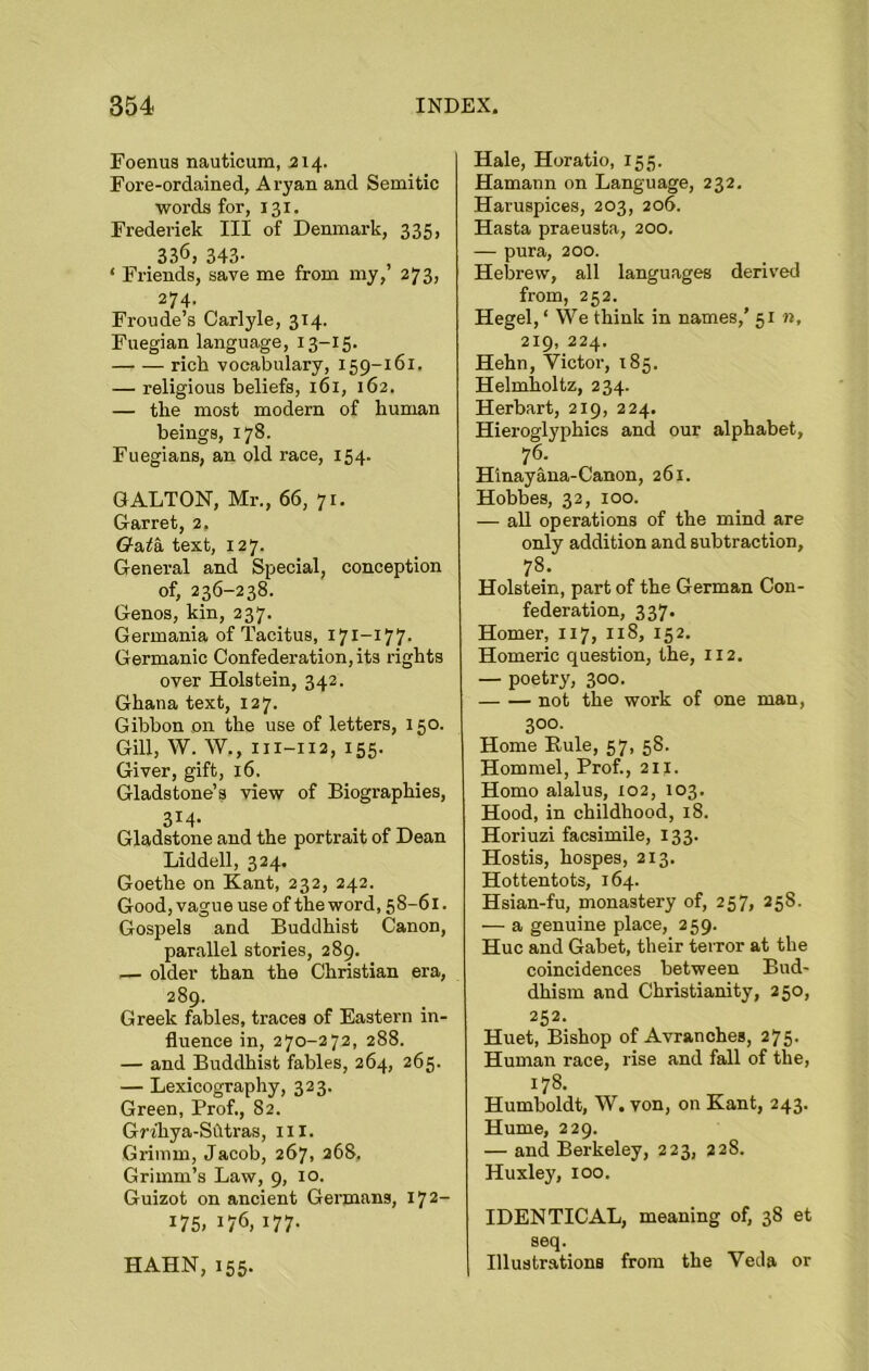 Foenus nauticum, 214. Fore-ordained, Aryan and Semitic words for, 131. Frederick III of Denmark, 335, 336, 343- ‘ Friends, save me from my, 273, 274. Froude’s Carlyle, 314. Fuegian language, 13-15. rich vocabulary, 159-161. — religious beliefs, 161, 162. — the most modern of human beings, 178. Fuegians, an old race, 154. G ALTON, Mr., 66, 71. Garret, 2. G&ta. text, 127. General and Special, conception of, 236-238. Genos, kin, 237. Germania of Tacitus, 171-177. Germanic Confederation, its rights over Holstein, 342. Ghana text, 127. Gibbon on the use of letters, 150. Gill, W. W., ni-112, 155. Giver, gift, 16. Gladstone’s view of Biographies, 3I4- Gladstone and the portrait of Dean Liddell, 324. Goethe on Kant, 232, 242. Good, vague use of the word, 58-61. Gospels and Buddhist Canon, parallel stories, 289. — older than the Christian era, 289. Greek fables, traces of Eastern in- fluence in, 270-272, 288. — and Buddhist fables, 264, 265. — Lexicography, 323. Green, Prof., 82. Grfliya-Shtras, ill. Grimm, Jacob, 267, 268. Grimm’s Law, 9, 10. Guizot on ancient Germans, 172- 175. 176, 177. Hale, Horatio, 155. Hamann on Language, 232. Haruspices, 203, 206. Hasta praeusta, 200. — pura, 200. Hebrew, all languages derived from, 252. Hegel, ‘ We think in names,’ 51 n, 219, 224. Hehn, Victor, 185. Helmholtz, 234. Herbart, 219, 224. Hieroglyphics and our alphabet, 76- Hinayana-Canon, 261. Hobbes, 32, 100. — all operations of the mind are only addition and subtraction, 78. Holstein, part of the German Con- federation, 337. Homer, 117, 118, 152. Homeric question, the, 112. — poetry, 300. not the work of one man, 300- Home Buie, 57, 58. Hommel, Prof., 211. Homo alalus, 102, 103. Hood, in childhood, 18. Horiuzi facsimile, 133. Hostis, hospes, 213. Hottentots, 164. Hsian-fu, monastery of, 257, 258. — a genuine place, 259. Hue and Gabet, their terror at the coincidences between Bud- dhism and Christianity, 250, 252. Huet, Bishop of Avranches, 275- Human race, rise and fall of the, 178- Humboldt, W. von, on Kant, 243. Hume, 229. — and Berkeley, 223, 228. Huxley, 100. IDENTICAL, meaning of, 38 et seq. Illustrations from the Veda or HAHN, 155.