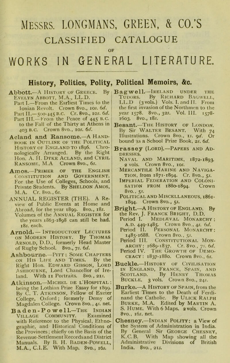 MESSRS. LONGMANS, GREEN, & CO.’S CLASSIFIED CATALOGUE OF WORKS IN GENERAL LITERATURE. History, Politics, Polity, Abbott.—A History of Greece. By i Evelyn Abbott, M.A., LL.D. Part I.—From the Earliest Times to the Ionian Revolt. Crown 8vo., 10s. 6d. Part II.—500-445 B.c. Cr. 8vo., ior. 6d. j Part III. —From the Peace of 445 B.C. to the Fall of the Thirty at Athens in 403 B.C. Crown 8vo., 10s. 6d. Acland and Ransome.-A Hand- book in Outline of the Political History of England to 1896. Chro- nologically Arranged. By the Right Hon. A. IT Dyke Acland, and Cyril Ransome, M.A Crown 8vo., 6s. Amos.—Primer of the English Constitution and Government. For the Use of Colleges, Schools, and Private Students. By SHELDON Amos, M.A. Cr. 8vo.,6s. ANNUAL REGISTER (THE). A Re- view of Public Events at Home and Abroad, for the year 1899. 8vo., 18s. Volumes of the Annual Register for the years 1863-1898 can still be had. i8j. each. Arnold.— Introductory Lectures on Modern History. By Thomas Arnold, D.D., formerly Head Master of Rugby School. 8vo., 7s. 6d. Ashbourne.—Pitt : Some Chapters on His Life and Times. By the Right Hon. Edward Gibson, Lord Ashbourne, Lord Chancellor of Ire- land. With 11 Portraits. 8vo., 211. Atkinson.—Michel de l’Hospital: being the Lothian Prize Essay for 1899. By C. T. Atkinson, Fellow of Exeter College, Oxford; formerly Demy of Magdalen College. Crown 8vo., 4s. net. B a d e n-P o w e 11.—The Indian Village Community. Examined with Reference to the Physical, Ethno- graphic, and Historical Conditions of the Provinces ; chiefly on the Basis of the Revenue-Settlement Records and District Manuals. By B. H. Baden-Powell, M.A., C.I.E. With Map. 8vo., 161. Political Memoirs, &c. Bag well.—Ireland under the Tudors. By Richard Bagwell, LL.D (3V0IS.) Vols. I. and 11. From the first invasion of the Northmen to the year 1578. 8vo., 321. Vol. III. 1578- 1603. 8vo., i8j. Besant.—The History of London. By Sir Walter Besant. With 74 Illustrations. Crown 8vo., 14. 9d. Or bound as a School Prize Book, 2s. 6d. Brassey (Lord).—Papers and Ad- dresses. Naval and Maritime, 1872-1893. 2 vols. Crown 8vo., 104. Mercantile Marine and Naviga- tion, from 1871-1894. Cr. 8vo., 51. Imperial Federation and Coloni- sation from 1880-1894. Crown 8vo., 51. Political and Miscellaneous, 1861- 1894. Crown 8vo., 51. Bright.—A History of England. By the Rev. J. Franck Bright, D.D. Period I. Mediaeval Monarchy : a. d. 449-1485. Crown 8vo., 41. 6d. Period II. Personal Monarchy: 1485-1688. Crown 8vo., 54. Period III. Constitutional Mon- archy: 1689-1837. Cr. 8vo., 74. 6d. Period IV. The Growth of Demo- cracy : 1837-1880. Crown 8vo., 6s. Buckle.—History of Civilisation in England, France, Spain, and Scotland. By Henry Thomas Buckle. 3 vols. Crown 8vo., 244. Burke.—A History of Spain, from the Earliest Times to the Death of Ferdi- nand the Catholic. By Ulick Ralph Burke, M.A. Edited by Martin A. S. Hume. With6 Maps. 2 vols. Crown 8vo., 16s. net. Chesney.—Indian Polity: a View of the System of Administration in India. By General Sir George Chesney, K.C. B. With Map showing all the Administrative Divisions of British India. 8vo. ,214.