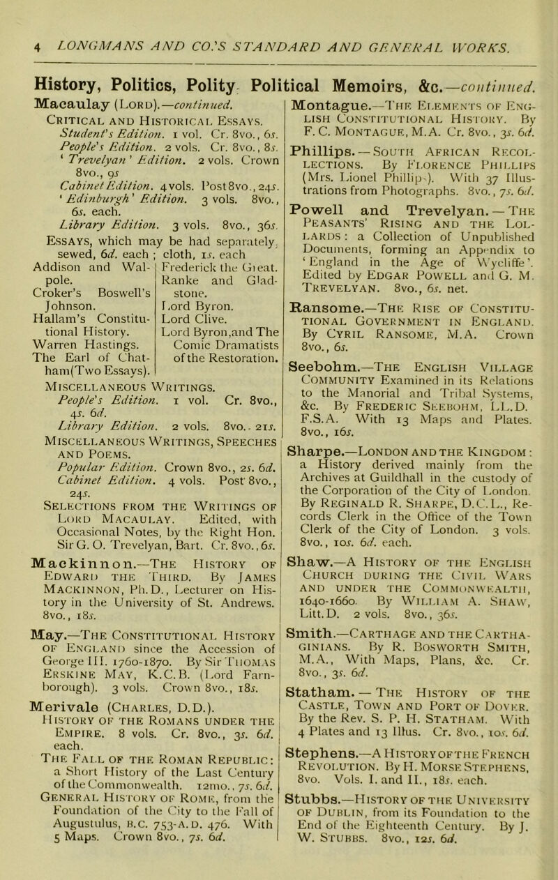 History, Politics, Polity Political Memoirs, &c. —continued. Macaulay (Lord).— continued. Critical and Historical Essays. Student's Edition, i vol. Cr. 8vo. ,6.5. People's Edition. 2 vols. Cr. 8vo.,8.5. 1 Trevelyan ’ Edition. 2 vols. Crown 8vo., 9s Cabinet Edition. 4vols. Post8vo., 24s. ‘ Edinburgh ’ Edition. 3 vols. 8vo., 6s. each. Library Edition. 3 vols. 8vo., 36.5. Essays, which may be had separately, sewed, 6d. each ; cloth, i.r. each Addison and Wal- pole. Croker’s Boswell’s Johnson. Hallam’s Constitu- tional History. Warren Hastings. The Earl of Chat- ham(Two Essays). Frederick the Gieat. Ranke and Glad- stone. Lord Byron. Lord Clive. Lord Byron,and The Comic Dramatists of the Restoration. Miscellaneous Writings. People's Edition. 1 vol. Cr. 8vo., 4-L 6d. Library Edition. 2 vols. 8vo.. 21.5. Miscellaneous Writings, Speeches and Poems. Popular Edition. Crown 8vo., 2s. 6d. Cabinet Edition. 4 vols. Post'8vo., 24 s. Selections from the Writings of Loud Macaulay. Edited, with Occasional Notes, by the Right Hon. Sir G. O. Trevelyan, Bart. Cr. 8vo., 6s. Mac kin non.—The History of Edward the Third. By James Mackinnon, Ph.D., Lecturer on His- tory in the University of St. Andrews. 8vo., 1 Sr. Montague.—The Elements of Eng- lish Constitutional History. By F. C. Montague, M. A. Cr. 8vo., y. 6d. Phillips.— South African Recol- lections. By Florence Phillips (Mrs. Lionel Phillip-). With 37 Illus- trations from Photographs. 8vo., 7s. bd. Powell and Trevelyan. — The Peasants' Rising and the Lol- lards : a Collection of Unpublished Documents, forming an Appendix to ‘England in the Age of Wycliffe’. Edited by Edgar Powell and G. M. Trevelyan. 8vo., 6s. net. Eansome.-The Rise of Constitu- tional Government in England. By Cyril Ransome, M.A. Crown 8vo., 6s. Seebohm.—The English Village Community Examined in its Relations to the Manorial and Tribal Systems, &c. By Frederic Seebohm, LL.D. F.S.A. With 13 Maps and Plates. 8vo., 16s. Sharpe.—London and the Kingdom a History derived mainly from the Archives at Guildhall in the custody of the Corporation of the City of London By Reginald R. Sharpe, D.C.L., Re- cords Clerk in the Office of the Town Clerk of the City of London. 3 vols. 8vo., 1 or. 6d. each. Sliaw.—A History of the English Church during the Civil Wars AND UNDER THE COMMONWEALTH, 1640-1660. By William A. Shaw, Litt.D. 2 vols. 8vo., 36s. May.—The Constitutional History of England since the Accession of George III. 1760-1870. By Sir Thom as Erskine May, K.C.B. (Lord Farn- borough). 3 vols. Crown 8vo., i8r. Merivale (Charles, D.D.). History of the Romans under the Empire. 8 vols. Cr. 8vo., 3.5. 6d. each. The Fall of the Roman Republic: a Short History of the Last Century of the Commonwealth. i2nto., 7s. 6d. General History of Rome, from the Foundation of the City to the Fall of Augustulus, b.c. 733-A. d. 476. With 5 Maps. Crown 8vo., 7s. 6d. Smith.—Carthage and the Cartha- ginians. By R. Bosworth Smith, M.A., With Maps, Plans, &c. Cr. 8vo., 3L 6d. Statham. — The History of the Castle, Town and Port of Dover. By the Rev. S. P. H. Statham. With 4 Plates and 13 lllus. Cr. 8vo., 10.5. 6d. Stephens.—A Historyofthe French Revolution. By H. Morse Stephens, 8vo. Vols. Land II., i8i. each. Stubbs.—History of the University of Dublin, from its Foundation to the End of the Eighteenth Century. By J. W. Stubbs. 8vo., 12s. 6d.