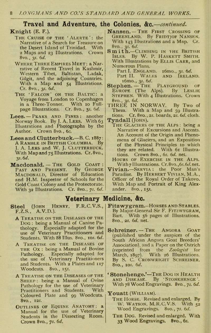 Travel and Adventure, the Colonies, &c.—continued. Knight (E. F.). The Cruise of the ' Alerte ’: the Narrative of a Search for Treasure on the Desert Island of Trinidad. With 2 Maps and 23 Illustrations. Crown 8vo., 35-. 6d. Where Three Empires Meet : a Nar- rative of Recent Travel in Kashmir, Western Tibet, Baltistan, Ladak, Gilgit, and the adjoining Countries. With a Map and 54 Illustrations. Cr. 8vo., 35. 6d. The ‘Falcon’ on the Baltic: a Voyage from London to Copenhagen in a Three-Tonner. With 10 Full- page Illustrations. Cr. 8vo., y. 6d. Lees. — Peaks and Pines: another Norway Book. By J. A. Lees. With 63 Illustrations and Photographs by the Author. Crown 8vo., bs. Lees and Clutterbuck.—B. C. 1887: A Ramble in British Columbia. By J. A. Lees and W. J. Clutterbuck. With Map and 75 Illustrations. Cr. 8vo., 3 6 d. Macdonald. — The Gold Coast : Past and Present. By George Macdonald, Director of Education and H.M. Inspector of Schools for the Gold Coast Colony and the Protectorate. With 32 Illustrations. Cr. 8vo., 7s. 6d. Nansen.— The First Crossing of Greenland. By Fridtjof Nansf.n. With 143 Illustrations and a Map. Cr. 8vo., 3:. 6d. Smith.—Climbing in ihe British Isles. By W. P. Haskett Smith. With Illustrations by Ellis Carr, and Numerous Plans. Parti. England. i6mo., y. t>d. Part II. Wales and Ireland. i6mo., 3L 6d. Stephen. — The Playground of Europe (The Alps). By Leslie Stephen. With 4 Illustrations. Crown 8vo., y. 6d. THREE IN NORWAY. By Two of Them. With a Map and 59 Illustra- tions. Cr. 8vo., 2s. boards, 2s. 6d. cloth. Tyndall (John). The Glaciers of the Alps : being a Narrative of Excursions and Ascents. An Account of the Origin and Pheno- mena of Glaciers, and an Exposition of the Physical Principles to which they are related. With 61 Illustra- tions. Crown 8vo., 6s. 6d. net. Hours of Exercise in the Alps. With 7 Illustrations. Cr.8vo. ,6s.6d. net. Vivian.—Servia : the Poor Man’s Paradise. By Herbert Vivian, M.A., Officer of the Royal Order of Takovo. With Map and Portrait of King Alex- ander. 8 vo. ,15s. Veterinary Medicine, &c. Steel (John Henry, F.R.C.V.S., F.Z.S., A.V.D.). A Treatise on the Diseases of the Dog : being a Manual of Canine Pa- thology. Especially adapted for the use of Veterinary Practitioners and Students. With 88 Illus. 8vo., 10s. 6d. A Treatise on thf. Diseases of the Ox : being a Manual of Bovine Pathology. Especially adapted for the use of Veterinary Practitioners and Students. With 2 Plates and 117 Woodcuts. 8vo., 15L A Treatise on the Diseases of the Sheep : being a Manual of Ovine Pathology for the use of Veterinary Praotitioners and Students. With Coloured Plate and 99 Woodcuts. 8vo., I2J. Outlines of Equine Anatomy: a Manual for the use of Veterinary Students in the Dissecting Room. Crown 8vo., 7.1. 6d, Fitzwygram.-Horses and Stables. By Major-General Sir F. Fitzwygram, Bart. With 56 pages of Illustrations. 8vo., 2s. 6d. net. Schreiner. — The Angora Goat (published under the auspices of the South African Angora Goat Breeders’ Association), and a Paper on the Ostrich (reprinted from the Zoologist for March, 1897). With 26 Illustrations. By S. C. Cronwright Schreiner. 8vo., 10s. 6d. ‘ Stonehenge.’—The Dog in Health and Disease. By 'Stonehenge'. With 78 Wood Engravings. 8vo., 7s. 6d. Youatt (William). The Horse. Revised and enlarged. By W. Watson, M.R.C.V.S. With 52 Wood Engravings. 8vo., 7s. 6J. The Dog. Revised and enlarged. With 33 Wood Engravings. 8vo. ,6s.