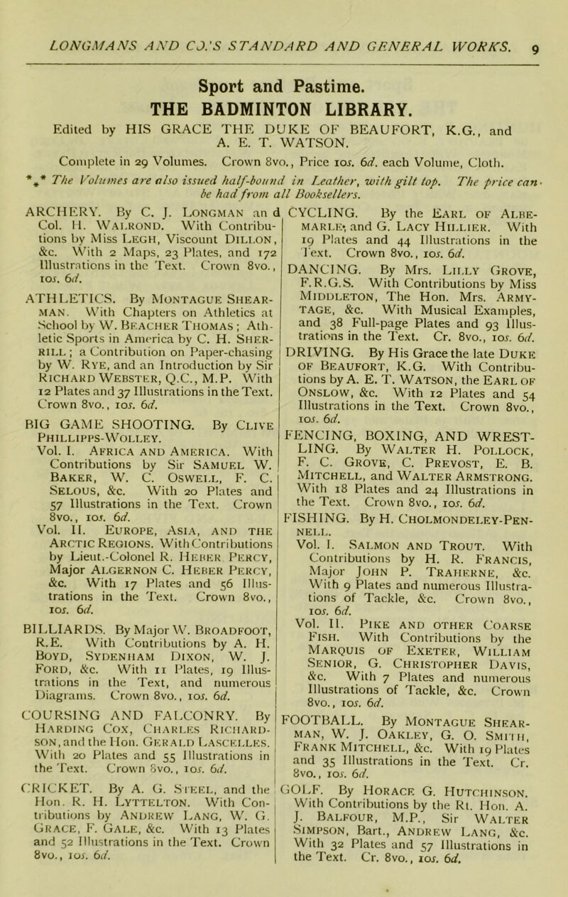 Sport and Pastime. THE BADMINTON LIBRARY. Edited by HIS GRACE THE DUKE OF BEAUFORT, K.G., and A. E. T. WATSON. Complete in 29 Volumes. Crown 8vo., Price ior. 6d. each Volume, Cloth. The Volumes are also issued half-bound in Leather, with gilt top. The price can- be had from all Booksellers. ARCHERY. By C. J. Longman an d Col. H. Wai.rond. With Contribu- tions by Miss Legh, Viscount Dillon, &c. With 2 Maps, 23 Plates, and 172 Illustrations in the Text. Crown 8vo., ior. 6d. ATHLETICS. By Montague Shear- man. With Chapters on Athletics at School by W. Beacher Thomas ; Ath- letic Sports in America by C. H. Sher- rill; a Contribution on Paper-chasing by W. Rye, and an Introduction by Sir Richard Webster, Q.C., M.P. With 12 Plates and 37 Illustrations in the Text. Crown 8vo., ior. 6d. BIG GAME SHOOTING. By Clive Phillipps-Wolley. Vol. I. Africa and America. With Contributions by Sir Samuel W. Baker, W. C. Oswei.l, F. C. Selous, &c. With 20 Plates and 57 Illustrations in the Text. Crown 8vo., 1 or. 6d. Vol. II. Europe, Asia, and the Arctic Regions. YVithContributions by Lieut.-Colonel R. Heber Percy, Major Algernon C. Heber Percy, &c. With 17 Plates and 56 Illus- trations in the Text. Crown 8vo., ior. 6d. BILLIARDS. By Major W. Broadfoot, R.E. With Contributions by A. H. Boyd, Sydenham Dixon, W. J. Ford, &c. With 11 Plates, 19 Illus- trations in the Text, and numerous Diagrams. Crown 8vo., ior. 6d. COURSING AND FALCONRY. By Harding Cox, Charles Richard- son, and the Mon. Gerald Lascelles. With 20 Plates and 55 Illustrations in the Text. Crown Svo., ior. 6d. CRICKET. By A. G. Steel, and the Hon. R. H. Lyttelton. With Con- tributions by Andrew Lang, W. G. Grace, F. Gale, &c. With 13 Plates and 52 Illustrations in the Text. Crown 8vo., 1 or. 6d. CYCLING. By the Earl of Albe- marle-, and G. Lacy Hillier. With 19 Plates and 44 Illustrations in the Text. Crown 8vo., xor. 6d. DANCING. By Mrs. Lilly Grove, F. R.G.S. With Contributions by Miss Middleton, The Hon. Mrs. Army- TAGE, &c. With Musical Examples, and 38 Full-page Plates and 93 Illus- trations in the Text. Cr. 8vo., ior. 6d. DRIVING. By His Grace the late Duke of Beaufort, K.G. With Contribu- tions by A. E. T. Watson, the Earl of Onslow, &c. With 12 Plates and 54 Illustrations in the Text. Crown 8vo., ior. 6d. FENCING, BOXING, AND WREST- LING. By Walter H. Pollock, F. C. Grove, C. Prevost, E. B. Mitchell, and Walter Armstrong. With 18 Plates and 24 Illustrations in the Text. Crown 8vo., ior. 6d. FISHING. By H. Cholmondeley-Pen- NELL. Vol. I. Salmon and Trout. With Contributions by H. R. Francis, Major John P. Traherne, &c. With 9 Plates and numerous Illustra- tions of Tackle, &c. Crown 8vo., ior. 6d. Vol. II. Pike and other Coarse Fish. With Contributions by the Marquis of Exeter, William Senior, G. Christopher Davis, &c. With 7 Plates and numerous Illustrations of Tackle, &c. Crown 8vo., ior. 6d. FOOTBALL. By Montague Shear- man, W. J. Oakley, G. O. Smith, Frank Mitchell, &c. With 19 Plates and 35 Illustrations in the Text. Cr. Svo., ior. 6d. GOLF. By Horace G. Hutchinson. With Contributions by the Rt. Hon. A. J. Balfour, M.P., Sir Walter Simpson, Bart., Andrew Lang, &c. With 32 Plates and 57 Illustrations in the Text. Cr. 8vo., ior. 6d.