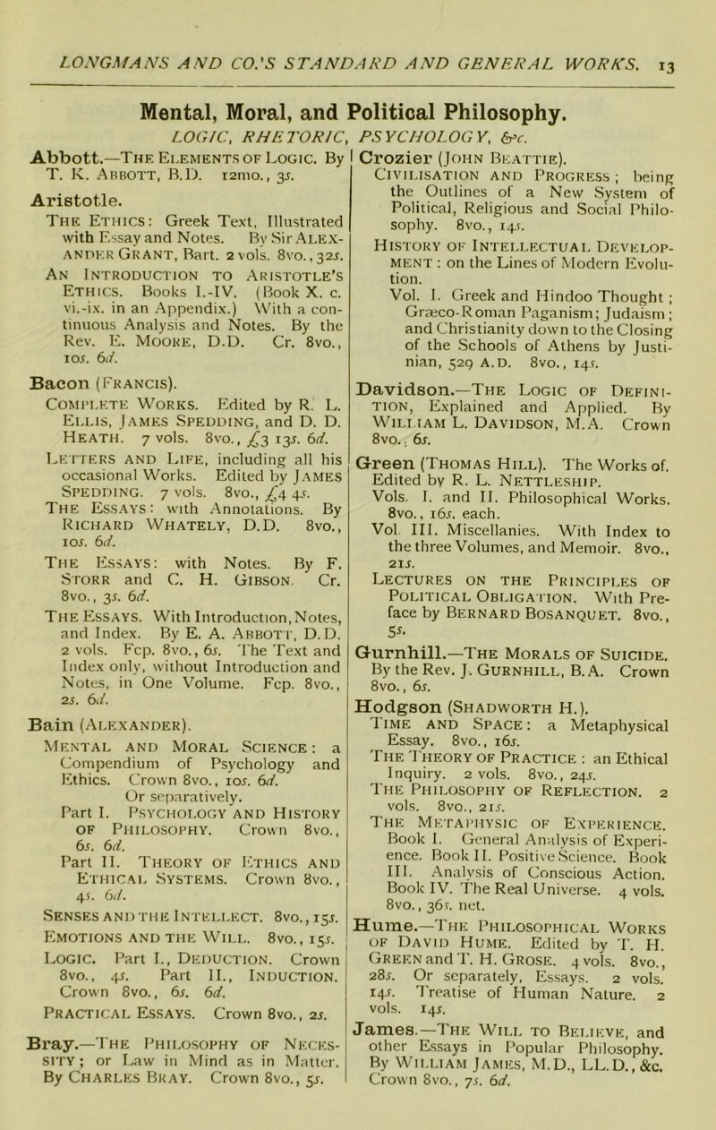 Mental, Moral, and Political Philosophy. LOGIC, RHETORIC, Abbott.—The Elements of Logic. By T. K. Abbott, B.D. 121110., 35. Aristotle. The Ethics: Greek Text, Illustrated with Essay and Notes. By Sir Alex- ander Grant, Bart. 2 vols. 8vo., 32X. An Introduction to Aristotle’s Ethics. Books I.-IV. (BookX. c. vi.-ix. in an Appendix.) With a con- tinuous Analysis and Notes. By the Rev. E. Moore, D.D. Cr. 8vo., 1 ox. 61/. Bacon (Francis). Complete Works. Edited by R. L. Ellis, James Spedding, and D. D. Heath. 7 vols. 8vo., ^3 13X. 6d. Letters and Life, including all his occasional Works. Edited by James Spedding. 7 vols. 8vo., £4 4.1. The Essays: with Annotations. By Richard Whately, D.D. 8vo., 1 ox. 6d. The Essays: with Notes. By F. Storr and C. H. Gibson Cr. 8vo., 3X. 6d. The Essays. With Introduction,Notes, and Index. By E. A. Abbott, D.D. 2 vols. Fcp. 8vo., 6x. The Text and Index only, without Introduction and Notes, in One Volume. Fcp. 8vo., 2x. 6d. Bain (Alexander). Mental and Moral Science : a Compendium of Psychology and Ethics. Crown 8vo., iox. 6d. Or separatively. Part I. Psychology and History of Philosophy. Crown 8vo., 6x. 6d. Part II. Theory of Ethics and Ethical Systems. Crown 8vo., 4s. 6d. Senses and the Intellect. 8vo., 15X. Emotions and the Will. 8vo., 15X. Logic. Part I., Deduction. Crown 8vo., 4x. Part II., Induction. Crown 8vo., 6x. 6d. Practical Essays. Crown 8vo., 2x. Bray.—The Philosophy of Neces- sity ; or Law in Mind as in Matter. By Charles Bray. Crown 8vo., sx. PSYCHOLOGY, Crozier (John Beattie). Civilisation and Progress; being the Outlines of a New System of Political, Religious and Social Philo- sophy. 8 vo., 14X. History of Intellectual Develop- ment : on the Lines of Modern Evolu- tion. Vol. I. Greek and Hindoo Thought ; Grajco-Roman Paganism; Judaism; and Christianity down to the Closing of the Schools of Athens by Justi- nian, 529 A.D. 8vo., 14X. Davidson.—The Logic of Defini- tion, Explained and Applied. By Wili 1 am L. Davidson, M.A. Crown 8vo.. 6x. Green (Thomas Hill). The Works of. Edited by R. L. Nettleship. Vols, I. and II. Philosophical Works. 8vo., i6x. each. Vol III. Miscellanies. With Index to the three Volumes, and Memoir. 8vo.. 2ix. Lectures on the Principles of Political Obligation. With Pre- face by Bernard Bosanquet. 8vo., 5s- Gurnhill.—The Morals of Suicide. By the Rev. J. Gurnhill, B. A. Crown 8vo., 6x. Hodgson (Shadworth H.). rl ime and Space : a Metaphysical Essay. 8vo., i6x. The Theory of Practice : an Ethical Inquiry. 2 vols. 8vo., 24X. The Philosophy of Reflection. 2 vols. 8vo., 2ix. The Metaphysic of Experience. Book I. General Analysis of Experi- ence. Book II. Positive Science. Book III. Analysis of Conscious Action. Book IV. The Real Universe. 4 vols. 8vo., 361. net. Hume.—The Philosophical Works of David Hume. Edited by T. H. Green and T. H. Grose. 4 vols. 8vo., 28x. Or separately, Essays. 2 vols.’ 14X. I reatise of Human Nature. 2 vols. 14X. James.—The Will to Believe, and other Essays in Popular Philosophy. By William James, M.D., LL.D., &c. Crown 8vo., ys. 6d.