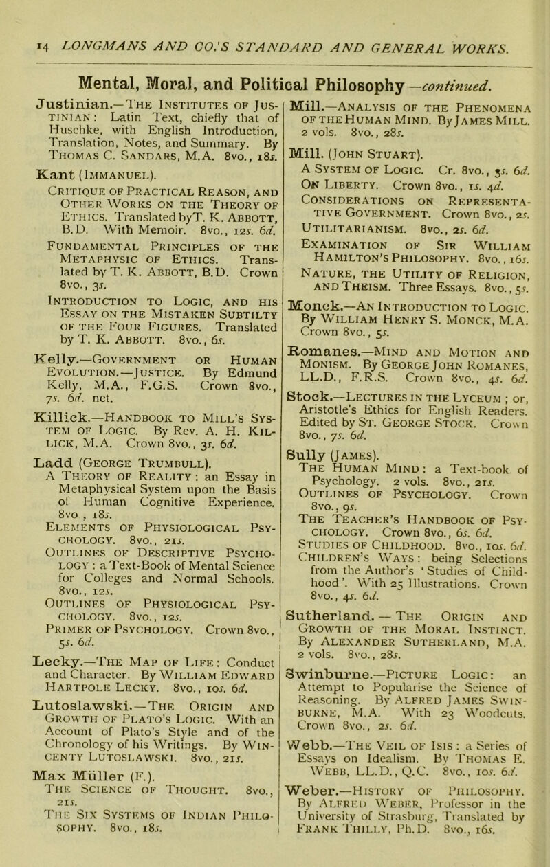 Mental, Moral, and Political Philosophy —continued. Justinian.—The Institutes of Jus- tinian : Latin Text, chiefly that of Huschke, with English Introduction, Translation, Notes, and Summary. By Thomas C. Sandars, M.A. 8vo., i8r. Kant (Immanuel). Critique of Practical Reason, and Other Works on the Theory of Ethics. Translated byT. K. Abbott, B. D. With Memoir. 8vo., 12s. 6d. Fundamental Principles of the Metaphysic of Ethics. Trans- lated by T. K. Abbott, B.D. Crown 8vo., 3.1. Introduction to Logic, and his Essay on the Mistaken Subtilty of the Four Figures. Translated by T. K. Abbott. 8vo. , 6s. Kelly.—Government or Human Evolution.—Justice. By Edmund Kelly, M.A., F. G.S. Crown 8vo., 7s. 6d. net. Killick.—Handbook to Mill’s Sys- tem of Logic. By Rev. A. H. Kil- lick, M.A. Crown 8vo., 3.1. 6d. Ladd (George Trumbull). A Theory of Reality: an Essay in Metaphysical System upon the Basis of Human Cognitive Experience. 8vo , i8r. Elements of Physiological Psy- chology. 8vo., 21 s. Outlines of Descriptive Psycho- logy : a Text-Book of Mental Science for Colleges and Normal Schools. 8V0., X2S. Outlines of Physiological Psy- chology. 8vo., 12s. Primer of Psychology. Crown 8vo., 5r. 6d. Lecky.—The Map of Life : Conduct and Character. By William Edward Hartpole Lecky. 8vo., 10s. 6d. Lutoslawski.—The Origin and Growth of Plato’s Logic. With an Account of Plato’s Style and of the Chronology of his Writings. By Win- centy Lutoslawski. 8vo., 2ir. Max Muller (F.). The Science of Thought. 8vo., 2ir. The Six Systems of Indian Philo- sophy. 8vo., i8r. Mill.—Analysis of the Phenomena oftheHuman Mind. B)’JamesMill. 2 vols. 8vo., 28s. Mill. (John Stuart). A System of Logic. Cr. 8vo., 3*. 67. On Liberty. Crown 8vo., is. 4d. Considerations on Representa- tive Government. Crown 8vo., 2s. Utilitarianism. 8vo., 2s. 6d. Examination of Sir William Hamilton’s Philosophy. 8vo., 16s. Nature, the Utility of Religion, and Theism. Three Essays. 8vo. ,5.1. Monck.—An Introduction to Logic. By William Henry S. Monck, M.A. Crown 8vo., $s. Romanes.—Mind and Motion and Monism. By George John Romanes, LL.D., F. R.S. Crown 8vo., 4s. 6d. Stock.—Lectures in the Lyceum ; or, Aristotle’s Ethics for English Readers. Edited by St. George Stock. Crown 8vo., ys. 6d. Sully (James). The Human Mind: a Text-book of Psychology. 2 vols. 8vo., 21s. Outlines of Psychology. Crown 8vo., 9s. The Teacher’s Handbook of Psy- chology. Crown 8vo., 6.r. 67. Studies of Childhood. 8vo., ios. 6d. Children’s Ways : being Selections from the Author’s ' Studies of Child- hood’. With 25 Illustrations. Crown 8vo., 41. 6d. Sutherland. — The Origin and Growth of the Moral Instinct. By Alexander Sutherland, M.A. 2 vols. 8vo., 28L Swinburne.—Picture Logic: an Attempt to Popularise the Science of Reasoning. By Alfred James Swin- burne, M.A.' With 23 Woodcuts. Crown 8vo., 2s. 67. Webb.—The Veil of Isis : a Series of Essays on Idealism. Bv Thomas E. Webb, LL.D., Q.C. 8vo., ior. 6.7. Weber.—History of Philosophy. By Alfred Weber, Professor in the University of Strasburg, Translated by Frank Thilly, Ph.D. 8vo., i6r.