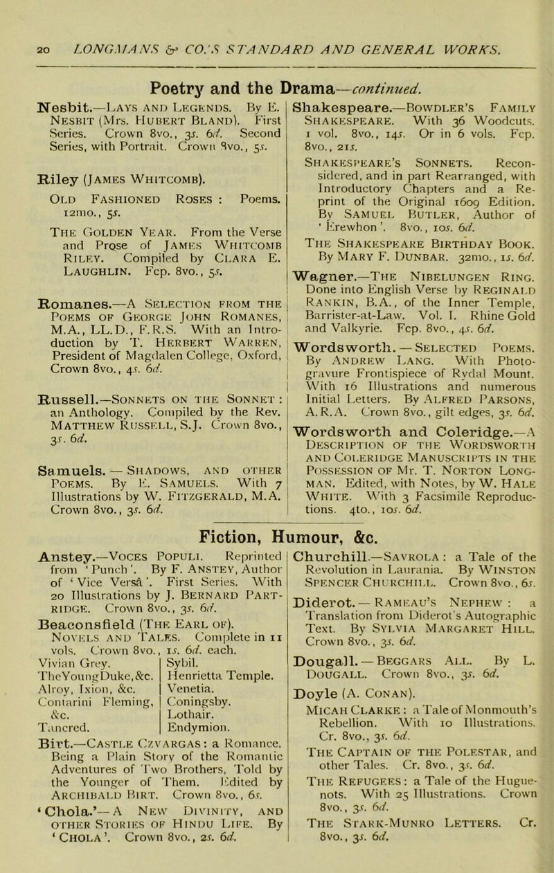 Poetry and the Drama—continued. Nesbit.—Lays and Legends. By E. Nesbit (Mrs. Hubert Bland). First Series. Crown 8vo., 35. 6d. Second Series, with Portrait. Crown 8vo., 5J. Riley (James Whitcomb). Old Fashioned Rosf.s : Poems. 121110., 5.L The Golden Year. From the Verse and Prose of James Whitcomb Riley. Compiled by Clara E. Laughlin. Fcp. 8vo., 5L Romanes.—A Selection from the Poems of George John Romanes, M.A., LL.D., F. R.S. With an Intro- duction by T. Herbert Warren, President of Magdalen College, Oxford, Crown 8vo., 4 c 6d. Russell.—Sonnets on the Sonnet : an Anthology. Compiled bv the Rev. Matthew Russell, S.J. Crown 8vo., 3s- 6rf. Samuels. — Shadows, and other Poems. By E. Samuels. With 7 Illustrations by W. Fitzgerald, M.A. Crown 8vo., 3.C 6d. Shakespeare.—Bowdler’s Family Shakespeare. With 36 Woodcuts. 1 vol. 8vo., 14s. Or in 6 vols. Fcp. 8vo., 21 s. Shakespeare’s Sonnets. Recon- sidered, and in part Rearranged, with Introductory Chapters and a Re- print of the Original 1609 Edition. By Samuel Butler, Author of ' Erewhon ’. 8vo., ror. 6d. The Shakespeare Birthday Book. By Mary F. Dunbar. 32mo., it. 6d. Wagner.—The Nibelungen Ring. Done into English Verse by Reginald Rankin, B. A., of the Inner Temple, Barrister-at-Law. Vol. I. Rhine Gold and Valkyrie. Fcp. 8vo., 4X. 6d. Wordsworth. — Selected Poems. By Andrew Lang. With Photo- gravure Frontispiece of Rvdal Mount. With 16 Illustrations and numerous Initial Letters. By Alfred Parsons, A. R.A. Crown 8vo., gilt edges, 31. 6d. Wordsworth and Coleridge.—A Description of the Wordsworth and Coleridge Manuscripts in the Possession of Mr. T. Norton Long- man. Edited, with Notes, by W. Hale White. With 3 Facsimile Reproduc- tions. 4to., 1 or. 6d. Fiction, Humour, &c. Anstey.—Voces Populi. Reprinted from ' Punch ’. By F. Anstey, Author of ‘ Vice Versft'. First Series. With 20 Illustrations by J. Bernard Part- ridge. Crown 8vo., 35. 6d. Beaconsfield (The Earl of). Novels and Tales. Complete in n vols. Crown 8vo. Vivian Grey. TheYouiigDuke,&c. Alroy, Ixion, &c. Contarini Fleming, &c. Tnncred. ir. 6d. each. Sybil. Henrietta Temple. Venetia. Coningsby. Lothair. Endymion. Birt.—Castle Czvargas : a Romance. Being a Plain Story of the Romantic Adventures of Two Brothers, Told by the Younger of Them. Edited by Archibald Birt. Crown 8vo., 6 s. ‘Chola.’—A New Divini ty, and other Stories of Hindu Life. By ‘ Chola ’. Crown 8vo., 2r. 6d. Churchill —Savrola : a Tale of the Revolution in Laurania. By Winston Spencer Churchill. Crown 8vo., 6s. Diderot.— Rameau’s Nephew: a Translation from Diderot's Autographic Text. By Sylvia Margaret Hill. Crown 8vo., 35. 6d. Dougall.— Beggars All. By L. DoUGALL. Crown 8vo., 3*. 6d. Doyle (A. Conan). Micah Clarke : a Tale of Monmouth's Rebellion. With 10 Illustrations. Cr. 8vo., 31. 6d. The Captain of the Polestar, and other Tales. Cr. 8vo., 3.L 6d. The Refugees: a Tale of the Hugue- nots. With 25 Illustrations. Crown 8vo., 3-t. 6d. The Stark-Munro Letters. Cr. 8vo., 3.1. 6d.