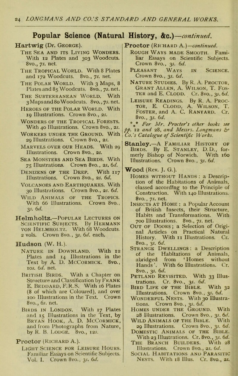 Popular Science (Natural History, &c.)—continued. Hartwig (Dr. George). The Sea and its Living Wonders. With 12 Plates and 303 Woodcuts. 8vo., 7s. net. The Tropical World. With 8 Plates and 172 Woodcuts. 8vo., ys. net. The Polar World. With 3 Maps, 8 Plates and 85 Woodcuts. 8vo., ys. net. The Subterranean World. With 3Mapsand8oWoodcuts. 8vo.,7l net. Heroes of the Polar World. With 19 Illustrations. Crown 8vo., is. Wonders of the Tropical Forests. With 40 Illustrations. Crown 8vo., is. Workers under the Ground. With 29 Illustrations. Crown 8vo., is. Marvels over our Heads. With 29 Illustrations. Crown 8vo., is. Sea Monsters and Sea Birds. With 75 Illustrations. Crown 8vo., is. 6d. Denizens of the Deep. With 117 Illustrations. Crown 8vo., is. 6d. Volcanoes and Earthquakes. With 30 Illustrations. Crown 8vo., is. 6d. Wild Animals of the Tropics. With 66 Illustrations. Crown 8vo., 3r. 6d. Helmholtz.—Popular Lectures on Scientific Subjects. By Hermann von Helmholtz. With 68 Woodcuts. 2 vols. Crown 8vo., 3.?. 6d. each. Hudson (W. H.). Nature in Downland. With 12 Plates and 14 Illustrations in the Text by A. D. McCormick. 8vo., ror. 6d. net. British Birds. With a Chapter on Structure and Classification by Frank E. Beddard, F. R.S. With 16 Plates (8 of which are Coloured), and over 100 Illustrations in the Text. Crown 8vo., 6s. net. Birds in London. With 17 Plates and 15 Illustrations in the Text, by Bryan Hook, A. D. McCormick, and from Photographs from Nature, by R. B. Lodge. 8vo., 125. Proctor (Richard A.). Light Science for Leisure Hours. Familiar Essays on Scientific Subjects. Vol. I. Crown 8vo., y. 6d. Proctor (Richard A.)—continued. Rough Ways made Smooth. Fami- liar Essays on Scientific Subjects. Crown 8vo., y. 6d. Pleasant Ways in Science. Crown 8vo., 35. 6d. Nature Studies. By R. A. Proctor, Grant Allen, A. Wilson, T. Fos- ter and E. Clodd. Cr. 8vo., 3J. 6d. Leisure Readings. By R. A. Proc- tor, E. Clodd, A. Wilson, T. Foster, and A. C. Ranyard. Cr. 8vo., 3L 6d. %* For Mr. Proctor’s other books see pp. 12 and 28, and Messrs. Longmans Co. 's Catalogue of Scientific Works. Stanley.—A Familiar History of Birds. By E. Stanley, D. D., for- merly Bishop of Norwich. With 160 Illustrations. Crown 8vo., 3L 6d. Wood (Rev. J. G.). Homes without Hands : a Descrip- tion of the Habitations of Animals, classed according to the Principle of Construction. With 140 Illustrations. 8vo., ys. net. Insects at Home : a Popular Account of British Insects, their Structure, Habits and Transformations. With 700 Illustrations. 8vo., ys. net. Out of Doors ; a Selection of Origi- nal Articles on Practical Natural History. With n Illustrations. Cr. 8vo., 3L 6d. Strange Dwellings : a Description of the Habitations of Animals, abridged from ‘ Homes without Hands’. With 60 Illustrations. Cr. 8vo., 3.5. 6d. Petland Revisited. With 33 Illus- trations. Cr. 8vo., y. 6d. Bird Life of the Bible. With 32 Illustrations. Crown 8vo., y. 6d. Wonderful Nests. With 30 Illustra- tions. Crown 8vo., 3$. 6d. Homes under the Ground. With 28 Illustrations. Crown 8vo., 3L 6d. Wild Animals of the Bible. With 29 Illustrations. Crown 8vo., 3*. 6d. Domestic Animals of the Bible. With 23 Illustrations. Cr. 8vo., 3*. 6d. The Branch Builders. With 28 Illustrations. Crown 8vo., is. 6d. Social Habitations and Parasitic Nests. With 18 Illus. Cr. 8vo., is.