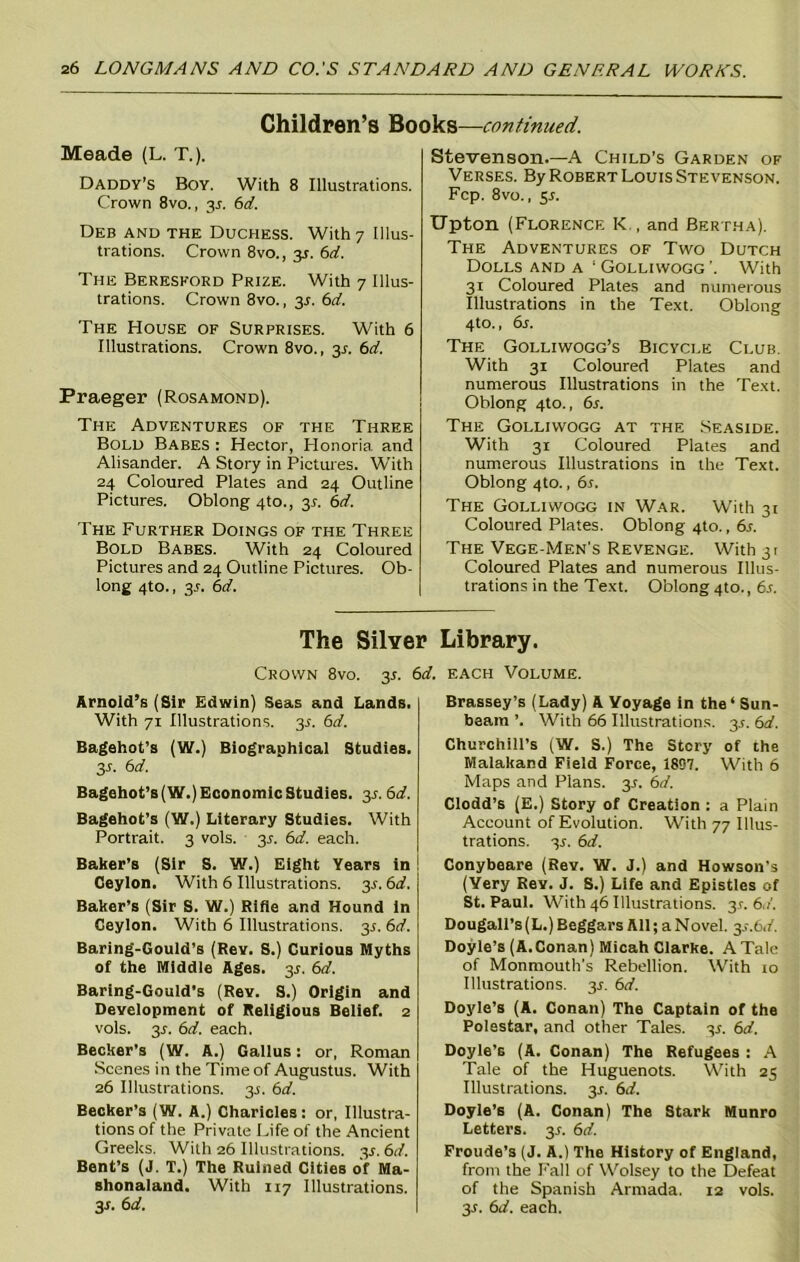 Children’s Books—continued. Meade (L. T.). Daddy’s Boy. With 8 Illustrations. Crown 8vo., 3L 6d. Deb and the Duchess. With 7 Illus- trations. Crown 8vo., 3J. 6d. The Beresford Prize. With 7 Illus- trations. Crown 8vo., 31-. 6d. The House of Surprises. With 6 Illustrations. Crown 8vo., y. 6d. Praeger (Rosamond). The Adventures of the Three Bold Babes : Hector, Honoria and Alisander. A Story in Pictures. With 24 Coloured Plates and 24 Outline Pictures. Oblong 4to., 3*. 6d. The Further Doings of the Three Bold Babes. With 24 Coloured Pictures and 24 Outline Pictures. Ob- long 4to., y. 6d. Stevenson.—A Child’s Garden of Verses. By Robert Louis Stevenson. Fcp. 8vo., 55. Upton (Florence K , and Bertha). The Adventures of Two Dutch Dolls and a 1 Golliwogg’. With 31 Coloured Plates and numerous Illustrations in the Text. Oblong 4to., 6s. The Golliwogg’s Bicycle Club. With 31 Coloured Plates and numerous Illustrations in the Text. Oblong 4to., 6s. The Golliwogg at the Seaside. With 31 Coloured Plates and numerous Illustrations in the Text. Oblong 4to., 6s. The Golliwogg in War. With 31 Coloured Plates. Oblong 4to., 6s. The Vege-Men's Revenge. With3t Coloured Plates and numerous Illus- trations in the Text. Oblong 4to., 6s. The Silver Library. Crown 8vo. 3*. 6d. each Volume. Arnold’s (Sir Edwin) Seas and Lands. With 71 Illustrations. 35. 6d. Bagehot’s (W.) Biographical Studies. 3 l 6 d. Bagehot’s (W.) Economic Studies, y. 6d. Bagehot’s (W.) Literary Studies. With Portrait. 3 vols. 35. 6d. each. Baker’s (Sir S. W.) Eight Years in Ceylon. With 6 Illustrations. y. 6d. Baker’s (Sir S. W.) Rifle and Hound in Ceylon. With 6 Illustrations. 3J. 6d. Baring-Gould’s (Rev. S.) Curious Myths of the Middle Ages. 3.1. 6d. Baring-Gould’s (Rev. S.) Origin and Development of Religious Belief. 2 vols. 3.L 6d. each. Becker’s (W. A.) Callus: or, Roman Scenes in the Time of Augustus. With 26 Illustrations, y. 6d. Becker’s (W. A.) Charicles: or, Illustra- tions of the Private Life of the Ancient Greeks. With 26 Illustrations. 35. 6</. Bent’s (J. T.) The Ruined Cities of Ma- shonaland. With 117 Illustrations. 31. 6d. Brassey’s (Lady) A Voyage in the* Sun- beam ’. With 66 Illustrations. 3^. 6d. Churchill’s (W. S.) The Story of the Malakand Field Force, 1807. With 6 Maps and Plans. 3J. 6d. Clodd’s (E.) Story of Creation : a Plain Account of Evolution. With 77 Illus- trations. 3J. 6d. Conybeare (Rev. W. J.) and Howson’s (Yery Rev. J. S.) Life and Epistles of St. Paul. With 46 Illustrations. 31-. 6d. Dougalt’s (L.) Beggars All; a Novel. 3.c.6i/. Doyle’s (A.Conan) Micah Clarke. A Tale of Monmouth's Rebellion. With to Illustrations, y. 6d. Doyle’s (A. Conan) The Captain of the Polestar, and other Tales. 3*. 6d. Doyle’s (A. Conan) The Refugees : A Tale of the Huguenots. With 25 Illustrations. 31. 6d. Doyle’s (A. Conan) The Stark Munro Letters. 3.1. 6d. Froude’s (J. A.) The History of England, from the Fall of Wolsey to the Defeat of the Spanish Armada. 12 vols. 3r. 6d. each.