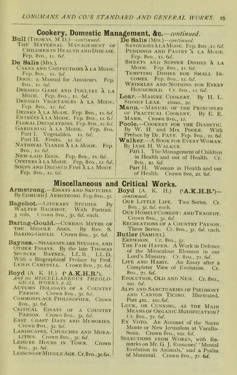 Cookery, Domestic Management, ton—continued. Bull (THOMAS. M.D.)—continued. The Maternal Management of Children in Health andDisease. Fcp. 8vo., i.f. 6</. De Salis (Mrs.). Cakes and Confections a la Mode. Fcp. 8vo., IT bd. Dogs: a Manual for Amateurs. Fcp. 8vo., u. 6d. Dressed Game and Poultry a la Mode. Fcp. 8vo., it. 6d. Dressed Vegetables A la Mode. Fcp. 8vo., i.r. 6d. Drinks A la Mode. Fcp. 8vo., ir. 6d. 1 Entrees a la Mode. Fcp. 8vo., ir. 6,/. Floral Decorations. Fcp.Svo. ,is.6d. Gardening a la Mode. Fcp. 8vo. Part I. Vegetables, is. 6d. Part II. Fruits, it 6d. National Viands X i.a Mode. Fcp. 8vo., it 6d. New-laid Eggs. Fcp. 8vo., is. 6d. Oysters A la Mode. Fcp. 8vo., ir. 6d. Soups and Dressed Fish X la Mode. Fcp. 8vo., it 6d. De Salis (Mrs.)—continued. Savouries ala Mode. Fcp. 8vo., it 6 d. Puddings and Pastry a la Mode. Fcp. 8vo., it 6d. Sweets and Supper Dishes A la Mode. Fcp. 8vo., it 6d. Tempting Dishes for Small In- comes. Fcp. 8vo., it 6d. Wrinkles and Notions for Every Household. Or. 8vo., it bd. Lear.—Maigre Cookery. By H. L. Sidney Lear. i6mo., 2s. Mann.—Manual of the Principles of Practical Cookery. By E. E. Mann. Crown 8vo., it Poole.—Cookery for the Diabetic. By W. H. and Mrs. Poole. With Preface by Dr. Pavy. F’cp. 8vo., 2t 6d. Walker.—A Book for Every Woman. By Jane H. Walker. Part I. The Management of Children in Health and out of Health. Cr. 8 vo., 2s. 6d. Part II. Woman in Health and out of Health. Crown 8vo, 2s. 6d. Miscellaneous and Critical Works. Armstrong.—Essays and Sketches. By Edmund I Armstrong. Fcp.Svo.,51. Bagehot.—Literary Studies. By Walter Bagehot. With Portrait. 3 vols. Crown 8vo., 31. 6d. each. Baring-Gould.—Curious Myths of the Middle Ages. By kev. S. Baring-Gould. Crown 8vo., 31. 6d. Baynes.—Shakespeare Studies, and Other Essays. By the late Thomas Spencer Baynes, LL.B., LL.D. With a Biographical Preface by Prof. Lewis Campbell. Crown 8vo., ys. 6d. Boyd (A K. FI.) (‘ A.K.H.B.’). Ami see MISCELLANEOUS THEOLO- GICAL WORKS, p. 32. Autumn Holidays of a Country Parson. Crown 8vo., 31. 6d. Commonplace Philosopher. Crown 8vo., 31. 6d. Critical Essays of a Country Parson. Crown 8vo., y. 6d. East Coast Days and Memories. Crown 8vo., 35. 6d. Landscapes, Churches and Mora- lities. Crown 8vo., 3T 6d. Leisure FIours in Town. Crown 8vo., 31. bd. LessonsofMiddleAge. Cr.8vo.,y.6a. Boyd (A. K. H.) (‘A.K.H.B.’)— continued. Our Little Life. Two Series. Cr. 8vo., y. bd. each. Our HomelyComedy: andTragedy. Crown 8vo., 31. bd. Recreations of a Country Parson. Three Series. Cr. 8vo., y. bd. each. Butler (Samuel). Erewhon. Cr. 8vo., 5^. The Fair Haven. A Work in Defence of the Miraculous Element in our Lord’s Ministry. Cr. 8vo., ys. bd. Life and Habit. An Essay after a Completer View of Evolution. Cr. 8vo., ys. bd. Evolution, Old and New. Cr. 8vo., 10s. bd. Alps and Sanctuaries of Piedmont and Canton Ticino. Illustrated. Pott 4to., \os.bd. Luck, or Cunning, as the Main Means of Organic Modification? Cr. 8vo., ys. bd. Ex Voto. An Account of the Sacro Monte or New Jerusalem at Varallo- Sesia. Crown 8vo., tor. bd. Selections from Works, with Re- marks on Mr. G. J. Romanes’ ‘Mental Evolution in Animals,’ and a Psalm of Montreal. Crown 8vo., ys. bd.