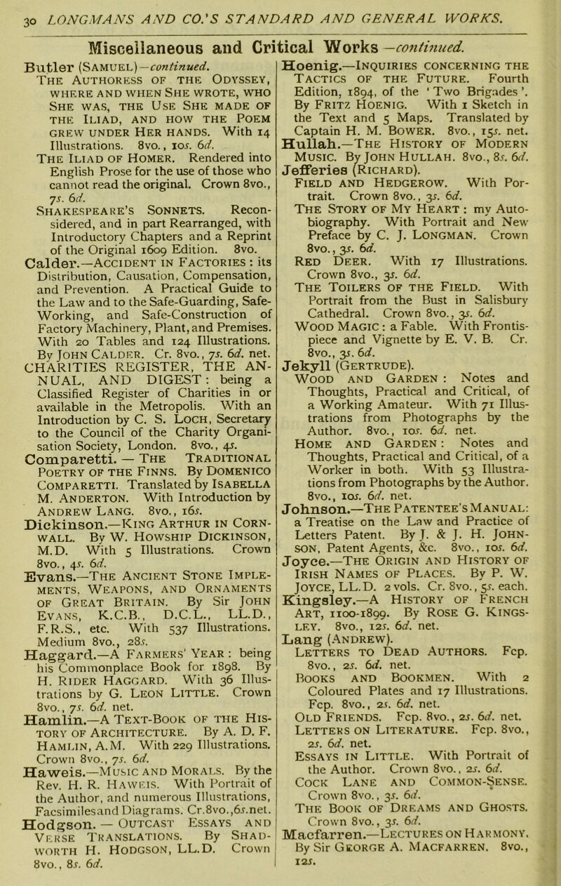 Miscellaneous and Critical Works —continued. Butler (Samuel) —continued. The Authoress of the Odyssey, WHERE AND WHEN SHE WROTE, WHO She was, the Use She made of the Iliad, and how the Poem grew under Her hands. With 14 Illustrations. 8vo., 10s. 6d. The Iliad of Homer. Rendered into English Prose for the use of those who cannot read the original. Crown 8vo., 7s. 6d. Shakespeare’s Sonnets. Recon- sidered, and in part Rearranged, with Introductory Chapters and a Reprint of the Original 1609 Edition. 8vo. Calder.—Accident in Factories : its Distribution, Causation, Compensation, and Prevention. A Practical Guide to the Law and to the Safe-Guarding, Safe- Working, and Safe-Construction of Factory Machinery, Plant,and Premises. With 20 Tables and 124 Illustrations. By John Calder. Cr. 8vo., 7s. 6d. net. CHARITIES REGISTER, THE AN- NUAL, AND DIGEST : being a Classified Register of Charities in or available in the Metropolis. With an Introduction by C. S. Loch, Secretary to the Council of the Charity Organi- sation Society, London. 8vo., 4s. Comparetti. — The Traditional Poetry of the Finns. By Domenico Comparetti. Translated by Isabella M. Anderton. With Introduction by Andrew Lang. 8vo., 16s. Dickinson.—King Arthur in Corn- wall. By W. Howship Dickinson, M.D. With s Illustrations. Crown 8vo., 4A 6d. Evans.—The Ancient Stone Imple- ments, Weapons, and Ornaments of Great Britain. By Sir John Evans, K.C.B., D.C.L., LL.D., F.R.S., etc. With 537 Illustrations. Medium 8vo., 28.1. Haggard.—A Farmers' Year : being his Commonplace Book for 1898. By H. Rider Haggard. With 36 Illus- trations by G. Leon Little. Crown 8vo., 7-T. 6d. net. Hamlin.—A Text-Book of the His- tory of Architecture. By A. D. F. Hamlin, A.M. With 229 Illustrations. Crown 8vo., 7s. 6d. Haweis.—Music and Morals. By the Rev. H. R. Haweis. With Portrait of the Author, and numerous Illustrations, Facsimilesand Diagrams. Cr.8vo.,6r.net. Hodgson. — Outcast Essays and Verse Translations. By Shad- worth H. Hodgson, LL.D. Crown 8vo., 8.r. 6d. Hoenig.—Inquiries concerning the Tactics of the Future. Fourth Edition, 1894, of the ' Two Brigades ’. By Fritz Hoenig. With 1 Sketch in the Text and 5 Maps. Translated by Captain H. M. Bower. 8vo., 15s. net. Hullah.—The History of Modern Music. By John Hullah. 8vo., 8r. 6d. Jefferies (Richard). Field and Hedgerow. With Por- trait. Crown 8vo., 31. 6d. The Story of My Heart : my Auto- biography. With Portrait and New Preface by C. J. Longman. Crown 8 vo., 3r. 6d. Red Deer. With 17 Illustrations. Crown 8vo., 35. 6d. The Toilers of the Field. With Portrait from the Bust in Salisbury Cathedral. Crown 8vo., 3s. 6d. Wood Magic : a Fable. With Frontis- piece and Vignette by E. V. B. Cr. 8vo., y. 6d. Jekyll (Gertrude). Wood and Garden : Notes and Thoughts, Practical and Critical, of a Working Amateur. With 71 Illus- trations from Photographs by the Author. 8vo., ior. 6d. net. Home and Garden : Notes and Thoughts, Practical and Critical, of a Worker in both. With 53 Illustra- tions from Photographs by the Author. 8vo., ios. 6d. net. Johnson.—The Patentee’s Manual: a Treatise on the Law and Practice of Letters Patent. By J. & J. H. John- son, Patent Agents, &c. 8vo., ios. 6d. Joyce.—The Origin and History of Irish Names of Places. By P. W. Joyce, LL.D. 2vols. Cr. 8vo., 5s. each. Kingsley.—A History of French Art, 1100-1899. By Rose G. Kings- ley. 8vo., 12s. 6d. net. Lang (Andrew). Letters to Dead Authors. Fcp. 8vo., 2s. 6d. net. Rooks and Bookmen. With 2 Coloured Plates and 17 Illustrations. Fcp. 8vo., 2.!. 6d. net. Old Friends. Fcp. 8vo., 2s. 6d. net. Letters on Literature. Fcp. 8vo., 2S. 6d. net. Essays in Little. With Portrait of the Author. Crown 8vo., 2s. 61/. Cock Lane and Common-Sense. Crown 8vo., 3.?. 6d. The Book of Dreams and Ghosts. Crown 8vo., 31. 6d. Maefarren.—Lectures on Harmony, By Sir George A. Macfarren. 8vo., i2r.