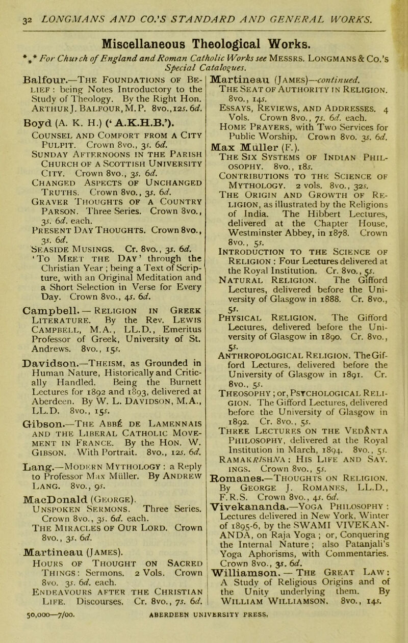 Miscellaneous Theological Works. *** For Chutch of England and Roman Catholic Works see Messrs. Longmans & Co.’S Special Catalogues. Balfour.—The Foundations of Be- lief: being Notes Introductory to the Study of Theology. By the Right Hon. Arthur J. Balfour,M.P. 8vo.,i2j. 6rf. Boyd (A. K. H.) (‘ A.K.H.B.’). Counsel and Comfort from a City Fulpit. Crown 8vo., 3?. 6d. Sunday Afternoons in the Parish Church of a Scottish University City. Crown 8vo., 31. 6d. Changed Aspects of Unchanged Truths. Crown 8vo., 3L 6d. Graver Thoughts of a Country Parson. Three Series. Crown 8vo., 3.5. 6d. each. Present Day Thoughts. Crown 8vo., 3J. 6d. Seaside Musings. Cr. 8vo., 35. 6d. ‘ To Meet the Day ’ through the Christian Year ; being a Text of Scrip- ture, with an Original Meditation and a Short Selection in Verse for Every Day. Crown 8vo., 41. 6d. Campbell. — Religion in Greek Literature. By the Rev. Lewis Campbell, M.A., LL.D., Emeritus Professor of Greek, University of St. Andrews. 8vo., 15s. Davidson.—Theism, as Grounded in Human Nature, Historically and Critic- ally Handled. Being the Burnett Lectures for 1892 and 1893, delivered at Aberdeen. By VV. L. Davidson, M.A., LL.D. 8vo., 15s. Gibson.—The Abb£ de Lamf.nnais and the Liberal Catholic Move- ment in France. By the Hon. W. Gibson. With Portrait. 8vo., 12s. 6d. Lang.—Modern Mythology : a Reply to Professor Max Muller. By ANDREW Lang. 8vo., gs. MacDonald (George). Unspoken Sermons. Three Series. Crown 8vo., 3.5. 6d. each. The Miracles of Our Lord. Crown 8vo., 3.L 6d. Martineau (James). Hours of Thought on Sacred Things: Sermons. 2 Vols. Crown 8vo. 3.5. 6rf. each. Endeavours after the Christian Life. Discourses. Cr. 8vo., 7s. 6d. Martineau (James)— continued. The Seat of Authority in Religion. 8vo., 14J. Essays, Reviews, and Addresses. 4 Vols. Crown 8vo., 7s. 6d. each. Home Prayers, with Two Services for Public Worship. Crown 8vo. 35. 6d. Max Muller (F.). The Six Systems of Indian Phil- osophy. 8vo., i8r. Contributions to the Science of Mythology. 2 vols. 8vo., 32.1. The Origin and Growth of Re- ligion, as illustrated by the Religions of India. The Hibbert Lectures, delivered at the Chapter House, Westminster Abbey, in 1878. Crown 8 vo., 5L Introduction to the Science of Religion : Four Lectures delivered at the Royal Institution. Cr. 8vo., §s. Natural Religion. The Gifford Lectures, delivered before the Uni- versity of Glasgow in 1888. Cr. 8vo., Si- Physical Religion. The Gifford Lectures, delivered before the Uni- versity of Glasgow in 1890. Cr. 8vo., K- Anthropological Religion. The Gif- ford Lectures, delivered before the University of Glasgow in 1891. Cr. 8vo., 5J. Theosophy ; or, Psychological Reli- gion. The Gifford Lectures, delivered before the University of Glasgow in 1892. Cr. 8vo., 5.1. Three Lectures on the VedAnta Philosophy, delivered at the Royal Institution in March, 1894. 8vo., 5r. Ramaioj/shjva : His Life and Say. 1NGS. Crown 8vo., 5.1. Romanes.—Thoughts on Religion. By George J. Romanes, LL.D., F. R.S. Crown 8vo., 4J. 6d. Vivekananda.—Yoga Philosophy : Lectures delivered in New York, Winter of 1895-6, by the SWAMI VIVEKAN- ANDA, on Raja Yoga ; or, Conquering the Internal Nature ; also Patanjali’s Yoga Aphorisms, with Commentaries. Crown 8vo., 3s. 6d. Williamson. — The Great Law : A Study of Religious Origins and of the Unity underlying them. By William Williamson, 8vo., 14J. 50,000—7/00. ABERDEEN UNIVERSITY PRESS,