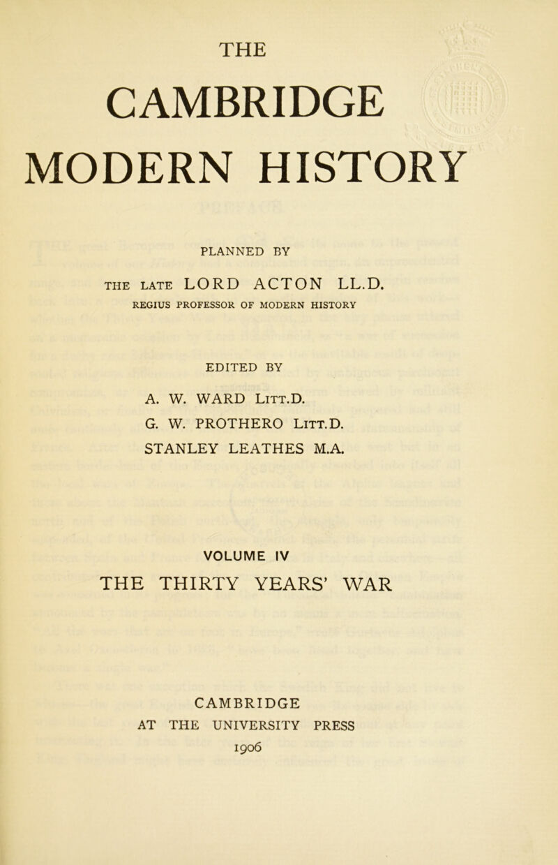 CAMBRIDGE MODERN HISTORY PLANNED BY the late LORD ACTON LL.D. REGIUS PROFESSOR OF MODERN HISTORY EDITED BY A. W. WARD Litt.D. G. W. PROTHERO Litt.D. STANLEY LEATHES M.A. VOLUME IV THE THIRTY YEARS’ WAR CAMBRIDGE AT THE UNIVERSITY PRESS 1906