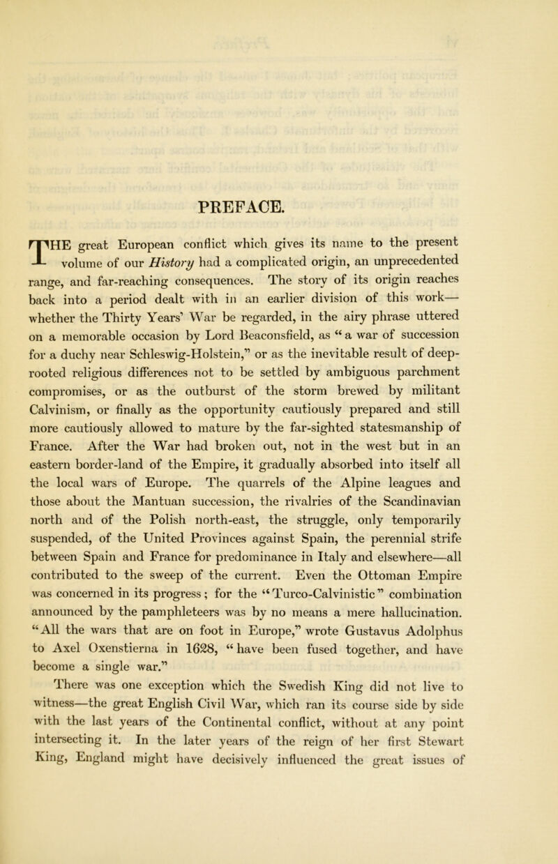 PREFACE. THE great European conflict which gives its name to the present volume of our History had a complicated origin, an unprecedented range, and far-reaching consequences. The story of its origin reaches back into a period dealt with in an earlier division of this work— whether the Thirty Years’ War be regarded, in the airy phrase uttered on a memorable occasion by Lord Beaconsfield, as “ a war of succession for a duchy near Schleswig-Holstein,” or as the inevitable result of deep- rooted religious differences not to be settled by ambiguous parchment compromises, or as the outburst of the storm brewed by militant Calvinism, or finally as the opportunity cautiously prepared and still more cautiously allowed to mature by the far-sighted statesmanship of France. After the War had broken out, not in the west but in an eastern border-land of the Empire, it gradually absorbed into itself all the local wars of Europe. The quarrels of the Alpine leagues and those about the Mantuan succession, the rivalries of the Scandinavian north and of the Polish north-east, the struggle, only temporarily suspended, of the United Provinces against Spain, the perennial strife between Spain and France for predominance in Italy and elsewhere—all contributed to the sweep of the current. Even the Ottoman Empire was concerned in its progress; for the “ Turco-Calvinistic ” combination announced by the pamphleteers was by no means a mere hallucination. “All the wars that are on foot in Europe,” wrote Gustavus Adolphus to Axel Oxenstierna in 1628, “ have been fused together, and have become a single war.” There was one exception which the Swedish King did not live to witness—the great English Civil War, which ran its course side by side with the last years of the Continental conflict, without at any point intersecting it. In the later years of the reign of her first Stewart King, England might have decisively influenced the great issues of