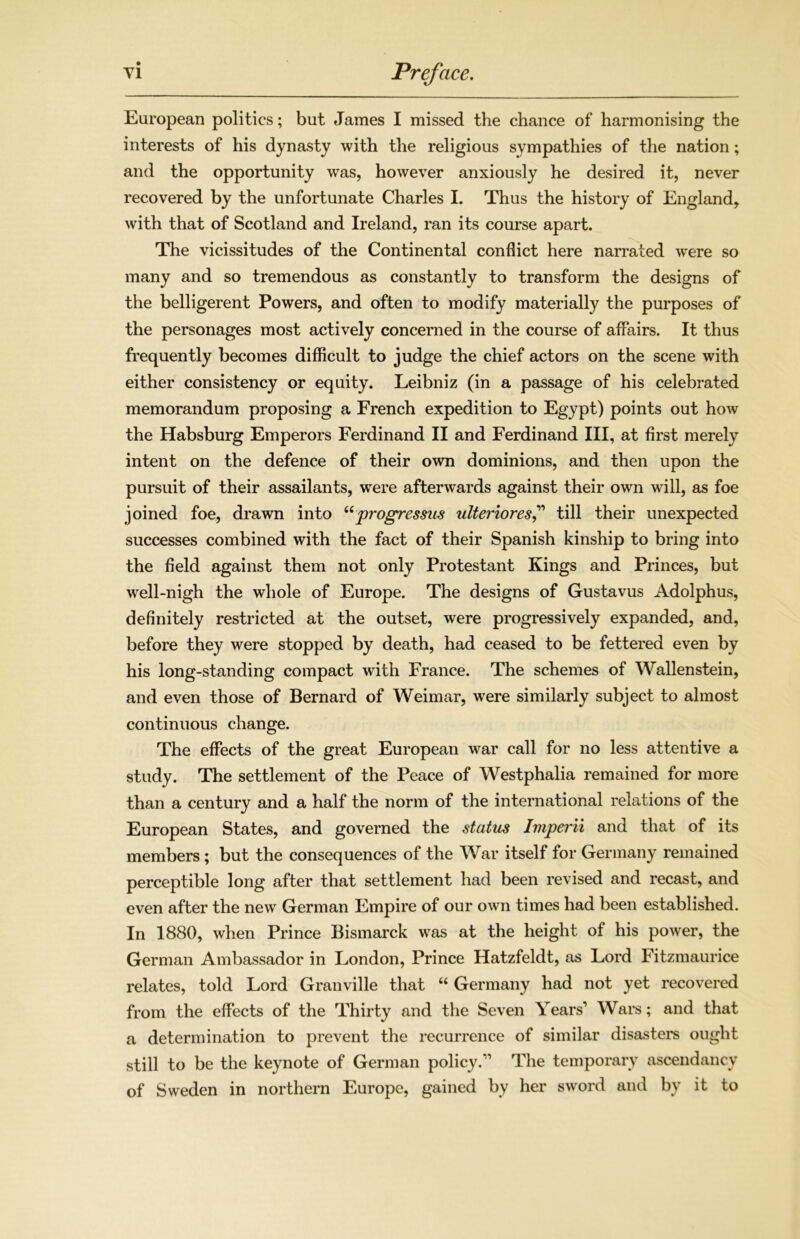 European polities; but James I missed the chance of harmonising the interests of his dynasty with the religious sympathies of the nation; and the opportunity was, however anxiously he desired it, never recovered by the unfortunate Charles I. Thus the history of England, with that of Scotland and Ireland, ran its course apart. The vicissitudes of the Continental conflict here narrated were so many and so tremendous as constantly to transform the designs of the belligerent Powers, and often to modify materially the purposes of the personages most actively concerned in the course of affairs. It thus frequently becomes difficult to judge the chief actors on the scene with either consistency or equity. Leibniz (in a passage of his celebrated memorandum proposing a French expedition to Egypt) points out how the Habsburg Emperors Ferdinand II and Ferdinand III, at first merely intent on the defence of their own dominions, and then upon the pursuit of their assailants, were afterwards against their own will, as foe joined foe, drawn into “progressus ulteriores,” till their unexpected successes combined with the fact of their Spanish kinship to bring into the field against them not only Protestant Kings and Princes, but well-nigh the whole of Europe. The designs of Gustavus Adolphus, definitely restricted at the outset, were progressively expanded, and, before they were stopped by death, had ceased to be fettered even by his long-standing compact with France. The schemes of Wallenstein, and even those of Bernard of Weimar, were similarly subject to almost continuous change. The effects of the great European war call for no less attentive a study. The settlement of the Peace of Westphalia remained for more than a century and a half the norm of the international relations of the European States, and governed the status Imperii and that of its members; but the consequences of the War itself for Germany remained perceptible long after that settlement had been revised and recast, and even after the new German Empire of our own times had been established. In 1880, when Prince Bismarck was at the height of his power, the German Ambassador in London, Prince Hatzfeldt, as Lord Fitzmaurice relates, told Lord Granville that “ Germany had not yet recovered from the effects of the Thirty and the Seven Years’ Wars; and that a determination to prevent the recurrence of similar disasters ought still to be the keynote of German policy.” The temporary ascendancy of Sweden in northern Europe, gained by her sword and by it to