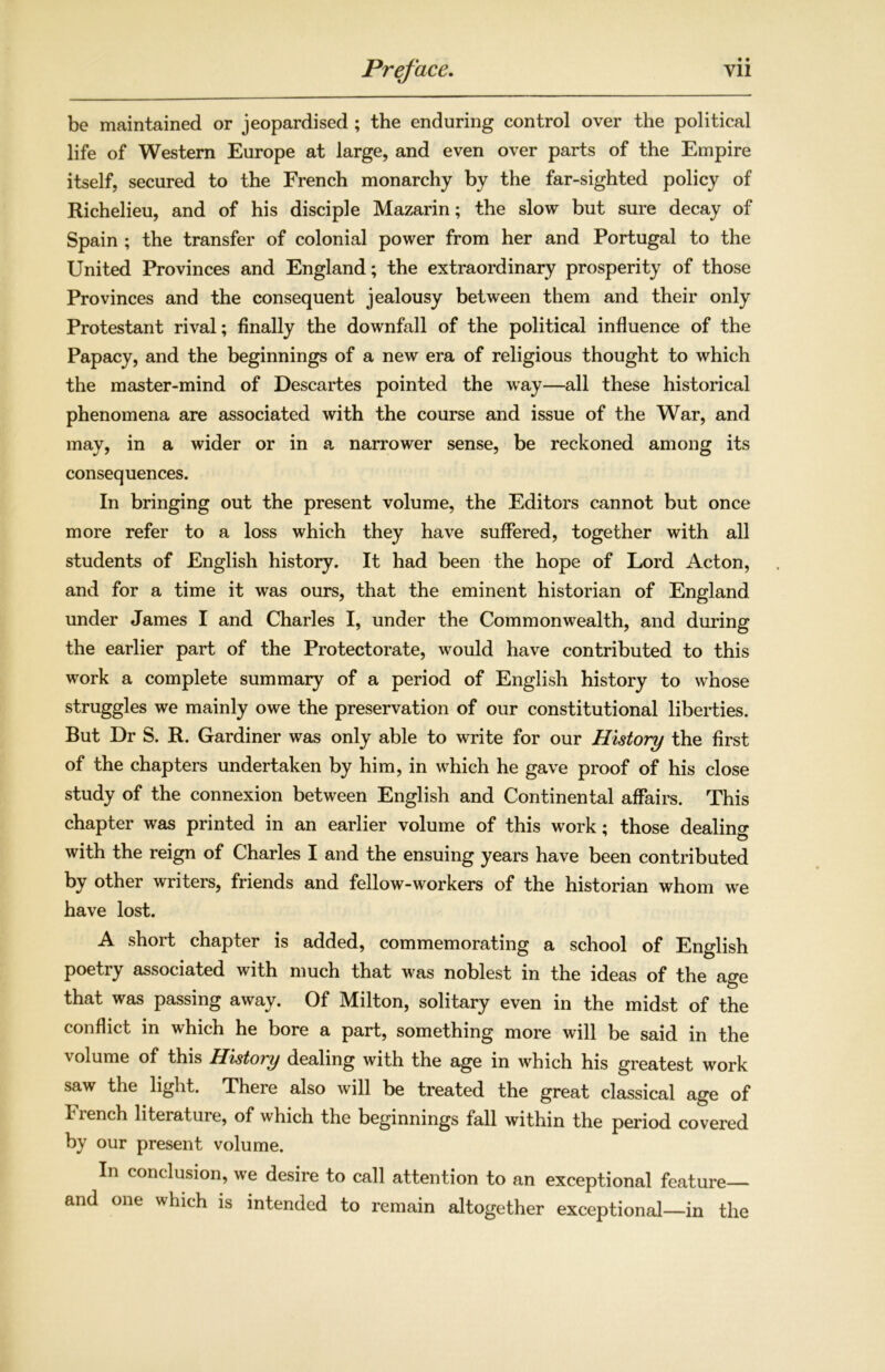 be maintained or jeopardised ; the enduring control over the political life of Western Europe at large, and even over parts of the Empire itself, secured to the French monarchy by the far-sighted policy of Richelieu, and of his disciple Mazarin; the slow but sure decay of Spain ; the transfer of colonial power from her and Portugal to the United Provinces and England; the extraordinary prosperity of those Provinces and the consequent jealousy between them and their only Protestant rival; finally the downfall of the political influence of the Papacy, and the beginnings of a new era of religious thought to which the master-mind of Descartes pointed the way—all these historical phenomena are associated with the course and issue of the War, and may, in a wider or in a narrower sense, be reckoned among its consequences. In bringing out the present volume, the Editors cannot but once more refer to a loss which they have suffered, together with all students of English history. It had been the hope of Lord Acton, and for a time it was ours, that the eminent historian of England under James I and Charles I, under the Commonwealth, and during the earlier part of the Protectorate, would have contributed to this work a complete summary of a period of English history to whose struggles we mainly owe the preservation of our constitutional liberties. But Dr S. R. Gardiner was only able to write for our History the first of the chapters undertaken by him, in which he gave proof of his close study of the connexion between English and Continental affairs. This chapter was printed in an earlier volume of this work; those dealing with the reign of Charles I and the ensuing years have been contributed by other writers, friends and fellow-workers of the historian whom we have lost. A short chapter is added, commemorating a school of English poetiy associated with much that was noblest in the ideas of the age that was passing away. Of Milton, solitary even in the midst of the conflict in which he bore a part, something more will be said in the volume of this History dealing with the age in which his greatest work saw the light. There also will be treated the great classical age of kiench literature, of which the beginnings fall within the period covered by our present volume. In conclusion, we desire to call attention to an exceptional feature— and one which is intended to remain altogether exceptional—in the