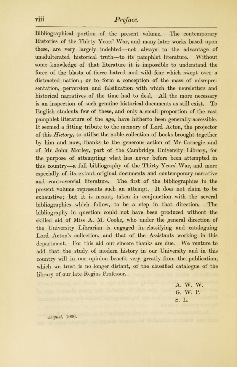• • • Bibliographical portion of the present volume. The contemporary Histories of the Thirty Years1 War, and many later works based upon these, are very largely indebted—not always to the advantage of unadulterated historical truth—to its pamphlet literature. Without some knowledge of that literature it is impossible to understand the force of the blasts of fierce hatred and wild fear which swept over a distracted nation; or to form a conception of the mass of misrepre- sentation, perversion and falsification with which the newsletters and historical narratives of the time had to deal. All the more necessary is an inspection of such genuine historical documents as still exist. To English students few of these, and only a small proportion of the vast pamphlet literature of the age, have hitherto been generally accessible. It seemed a fitting tribute to the memory of Lord Acton, the projector of this History, to utilise the noble collection of books brought together by him and now, thanks to the generous action of Mr Carnegie and of Mr John Morley, part of the Cambridge University Library, for the purpose of attempting what has never before been attempted in this country—a full bibliography of the Thirty Years1 War, and more especially of its extant original documents and contemporary narrative and controversial literature. The first of the bibliographies in the present volume represents such an attempt. It does not claim to be exhaustive; but it is meant, taken in conjunction with the several bibliographies which follow, to be a step in that direction. The bibliography in question could not have been produced without the skilled aid of Miss A. M. Cooke, who under the general direction of the University Librarian is engaged in classifying and cataloguing Lord Acton’s collection, and that of the Assistants working in this department. For this aid our sincere thanks are due. We venture to add that the study of modern history in our University and in this country will in our opinion benefit very greatly from the publication, which we trust is no longer distant, of the classified catalogue of the library of our late Regius Professor. August, 1906. A. W. W. G. W. P. S. L.