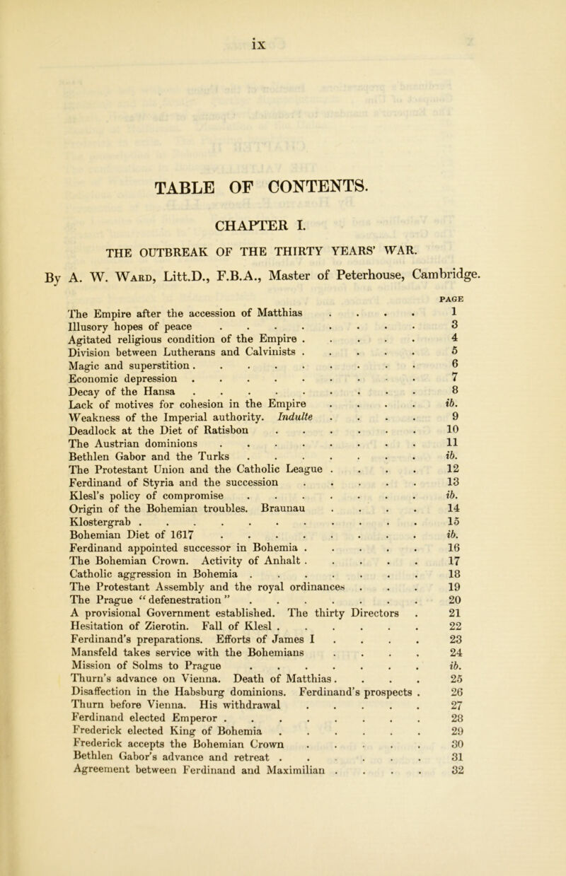 TABLE OF CONTENTS. CHAPTER I. THE OUTBREAK OF THE THIRTY YEARS’ WAR. By A. W. Ward, Litt.D., F.B.A., Master of Peterhouse, Cambridge. PAGE The Empire after the accession of Matthias .... 1 Illusory hopes of peace ........ 3 Agitated religious condition of the Empire ..... 4 Division between Lutherans and Calvinists ..... 5 Magic and superstition ......... 6 Economic depression ......... 7 Decay of the Hansa ......... 8 Lack of motives for cohesion in the Empire .... ib. Weakness of the Imperial authority. Indulte .... 9 Deadlock at the Diet of Ratisbon ...... 10 The Austrian dominions ........ 11 Bethlen Gabor and the Turks ....... ib. The Protestant Union and the Catholic League . . . . 12 Ferdinand of Styria and the succession ..... 13 Klesl’s policy of compromise ....... ib. Origin of the Bohemian troubles. Braunau .... 14 Klostergrab ........... 15 Bohemian Diet of 1617 ........ ib. Ferdinand appointed successor in Bohemia ..... 16 The Bohemian Crown. Activity of Anhalt ..... 17 Catholic aggression in Bohemia ....... 18 The Protestant Assembly and the royal ordinances ... 19 The Prague “ defenestration ”....... 20 A provisional Government established. The thirty Directors . 21 Hesitation of Zierotin. Fall of Klesl ...... 22 Ferdinand’s preparations. Efforts of James I 23 Mansfeld takes service with the Bohemians .... 24 Mission of Solms to Prague ....... ib. Thurn’s advance on Vienna. Death of Matthias .... 25 Disaffection in the Habsburg dominions. Ferdinand’s prospects . 26 Thurn before Vienna. His withdrawal ..... 27 Ferdinand elected Emperor ........ 28 Frederick elected King of Bohemia ...... 29 Frederick accepts the Bohemian Crown ..... 30 Bethlen Gabor’s advance and retreat ...... 31 Agreement between Ferdinand and Maximilian .... 32