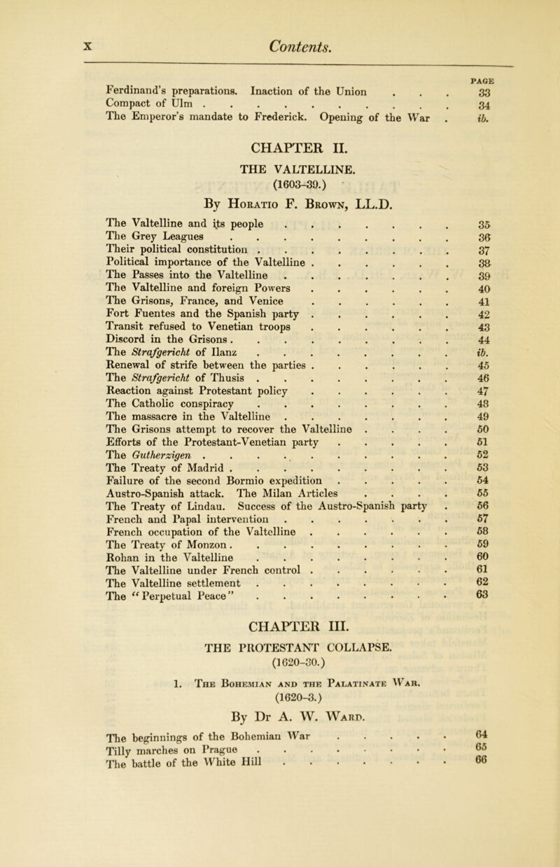 PAGE Ferdinand’s preparations. Inaction of the Union ... 33 Compact of Ulm 34 The Emperor’s mandate to Frederick. Opening of the War . ib. CHAPTER II. THE VALTELLINE. (1603-39.) By Horatio F. Brown, LL.D. The Valtelline and ijts people ....... 35 The Grey Leagues 36 Their political constitution ........ 37 Political importance of the Valtelline 33 The Passes into the Valtelline ....... 39 The Valtelline and foreign Powers ...... 40 The Grisons, France, and Venice ...... 41 Fort Fuentes and the Spanish party ...... 42 Transit refused to Venetian troops ...... 43 Discord in the Grisons 44 The Strafgericht of Ilanz ........ ib. Renewal of strife between the parties ...... 45 The Strafgericht of Thusis ........ 46 Reaction against Protestant policy ...... 47 The Catholic conspiracy ........ 48 The massacre in the Valtelline ....... 49 The Grisons attempt to recover the Valtelline .... 50 Efforts of the Protestant-Venetian party . . . . . 51 The Gutherzigen .......... 52 The Treaty of Madrid ......... 53 Failure of the second Bormio expedition ..... 54 Austro-Spanish attack. The Milan Articles .... 55 The Treaty of Lindau. Success of the Austro-Spanish party . 56 French and Papal intervention ....... 57 French occupation of the Valtelline ...... 58 The Treaty of Monzon ......... 59 Rohan in the Valtelline ........ 60 The Valtelline under French control ...... 61 The Valtelline settlement ........ 62 The “ Perpetual Peace” ........ 63 CHAPTER III. THE PROTESTANT COLLAPSE. (1620-30.) 1. The Bohemian and the Palatinate War. (1620-3.) By Dr A. W. Ward. The beginnings of the Bohemian War . . . . Tilly marches on Prague Die battle of the White Hill