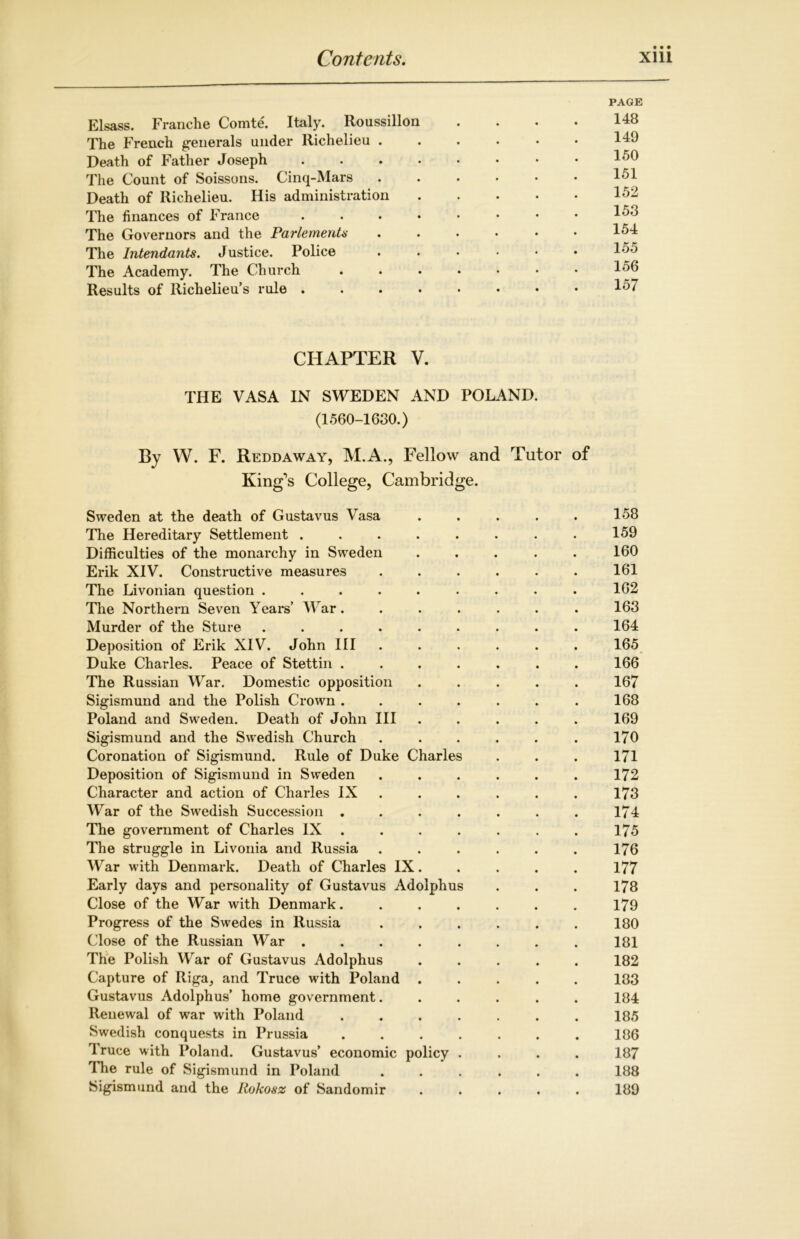 PAGE Elsass. Franche Comte. Italy. Roussillon .... 148 The French generals under Richelieu 149 Death of Father Joseph • *50 The Count of Soissons. Cinq-Mars 151 Death of Richelieu. His administration 152 The finances of France 15J The Governors and the Farlementa 154 The Intendants. Justice. Police 155 The Academy. The Church 156 Results of Richelieu’s rule 157 CHAPTER V. THE VASA IN SWEDEN AND POLAND. (1560-1630.) By W. F. Reddaway, M.A., Fellow and Tutor of King’s College, Cambridge. Sweden at the death of Gustavus Vasa 158 The Hereditary Settlement ........ 159 Difficulties of the monarchy in Sweden ..... 160 Erik XIV. Constructive measures ...... 161 The Livonian question ......... 162 The Northern Seven Years’ War. ...... 163 Murder of the Sture . . . . . . . . . 164 Deposition of Erik XIV. John III ...... 165 Duke Charles. Peace of Stettin ....... 166 The Russian War. Domestic opposition ..... 167 Sigismund and the Polish Crown . . . . . . . 168 Poland and Sweden. Death of John III ..... 169 Sigismund and the Swedish Church . . . . . . 170 Coronation of Sigismund. Rule of Duke Charles . . . 171 Deposition of Sigismund in Sweden ...... 172 Character and action of Charles IX ..... 173 War of the Swedish Succession . . . . . . . 174 The government of Charles IX . . . . . . . 175 The struggle in Livonia and Russia ...... 176 War with Denmark. Death of Charles IX. . . . . 177 Early days and personality of Gustavus Adolphus . . . 178 Close of the War with Denmark....... 179 Progress of the Swedes in Russia . . . . . . 180 Close of the Russian War ........ 181 The Polish War of Gustavus Adolphus ..... 182 Capture of Riga, and Truce with Poland ..... 183 Gustavus Adolphus’ home government...... 184 Renewal of war with Poland 185 Swedish conquests in Prussia ....... 186 Iruce with Poland. Gustavus’ economic policy .... 187 The rule of Sigismund in Poland ...... 188 Sigismund and the Rokosz of Sandomir ..... 189