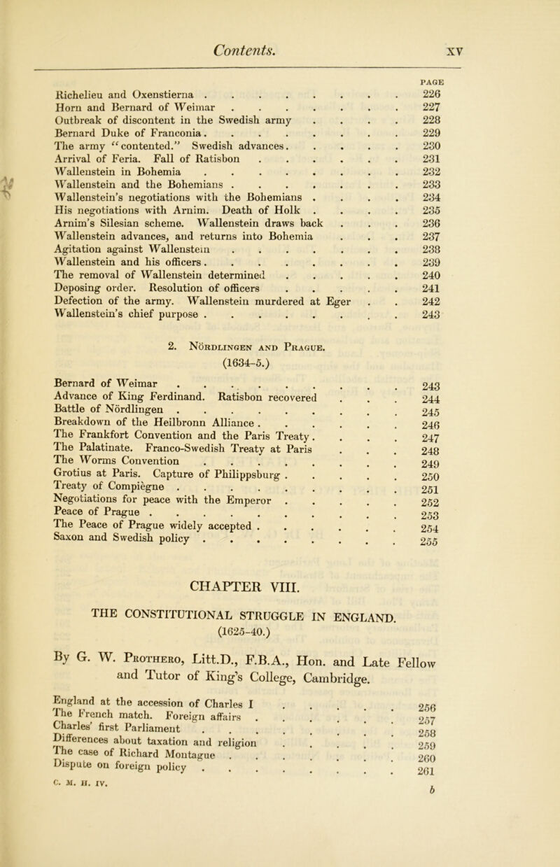 PAGE Richelieu and Oxenstierna ........ 226 Horn and Bernard of Weimar ....... 227 Outbreak of discontent in the Swedish army .... 228 Bernard Duke of Franconia. ....... 229 The army “ contented.” Swedish advances. .... 280 Arrival of Feria. Fall of Ratisbon ...... 231 Wallenstein in Bohemia ........ 232 Wallenstein and the Bohemians ....... 233 Wallenstein’s negotiations with the Bohemians .... 234 His negotiations with Arnim. Death of Hoik .... 235 Arnim’s Silesian scheme. Wallenstein draws back . . . 236 Wallenstein advances, and returns into Bohemia . . . 237 Agitation against Wallenstein ....... 238 Wallenstein and his officers........ 289 The removal of Wallenstein determined ..... 240 Deposing order. Resolution of officers 241 Defection of the army. Wallenstein murdered at Eger . . 242 Wallenstein’s chief purpose ........ 243 2. Nordlingen and Prague. (1634-5.) Bernard of Weimar Advance of King Ferdinand. Ratisbon recovered Battle of Nordlingen ...... Breakdown of the Heilbronn Alliance . The Frankfort Convention and the Paris Treaty. The Palatinate. Franco-Swedish Treaty at Paris The Worms Convention . Grotius at Paris. Capture of Philippsburg . Treaty of Compiegne ...... Negotiations for peace with the Emperor . Peace of Prague ....... The Peace of Prague widely accepted . Saxon and Swedish policy 243 244 245 246 247 248 249 250 251 252 253 254 255 CHAPTER VIII. THE CONSTITUTIONAL STRUGGLE IN ENGLAND. (1625-40.) By G. w. Phot-hero, Litt.D., F.B.A., Hon. and Late Fellow and 1 utor of King’s College, Cambridge. England at the accession of Charles I .The 1 rench match. Foreign affairs Charles’ first Parliament Differences about taxation and religion The case of Richard Montague Dispute on foreign policy 256 257 258 259 260 261