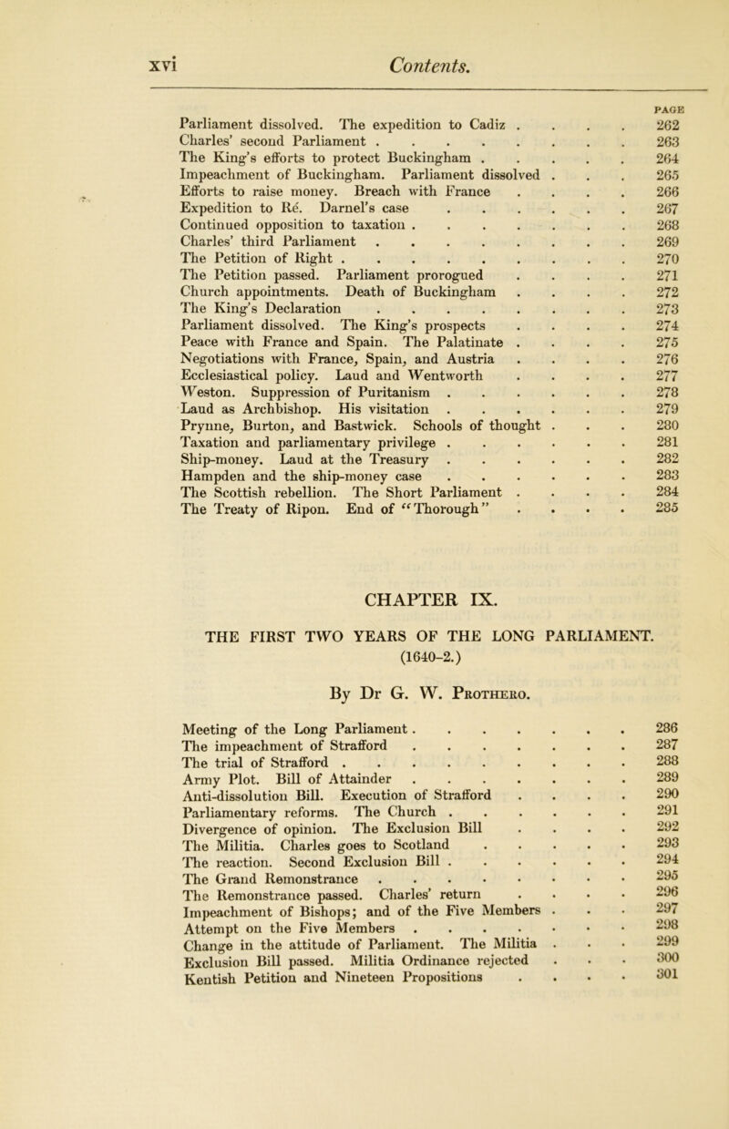 PAGE Parliament dissolved. The expedition to Cadiz .... 262 Charles’ second Parliament ........ 263 The King’s efforts to protect Buckingham ..... 264 Impeachment of Buckingham. Parliament dissolved . . . 265 Efforts to raise money. Breach with France .... 266 Expedition to Re. Darnel’s case ...... 267 Continued opposition to taxation ....... 268 Charles’ third Parliament ........ 269 The Petition of Right ......... 270 The Petition passed. Parliament prorogued .... 271 Church appointments. Death of Buckingham .... 272 The King’s Declaration . . . . . . . . 273 Parliament dissolved. The King’s prospects .... 274 Peace with France and Spain. The Palatinate .... 275 Negotiations with France, Spain, and Austria .... 276 Ecclesiastical policy. Laud and Wentworth .... 277 Weston. Suppression of Puritanism ...... 278 Laud as Archbishop. His visitation . . . . . . 279 Prynne, Burton, and Bastwick. Schools of thought . . . 280 Taxation and parliamentary privilege ...... 281 Ship-money. Laud at the Treasury ...... 282 Hampden and the ship-money case ...... 283 The Scottish rebellion. The Short Parliament .... 284 The Treaty of Ripon. End of “Thorough” .... 285 CHAPTER IX. THE FIRST TWO YEARS OF THE LONG PARLIAMENT. (1640-2.) By Dr G. W. Prothero. Meeting of the Long Parliament . 286 The impeachment of Strafford ....... 287 The trial of Strafford 288 Army Plot. Bill of Attainder 289 Anti-dissolution Bill. Execution of Strafford .... 290 Parliamentary reforms. The Church ...... 291 Divergence of opinion. The Exclusion Bill .... 292 The Militia. Charles goes to Scotland ..... 293 Hie reaction. Second Exclusion Bill ...... 294 The Grand Remonstrance 295 The Remonstrance passed. Charles’ return .... 296 Impeachment of Bishops; and of the Five Members . . • 297 Attempt on the Five Members 298 Change in the attitude of Parliament. The Militia . . • 299 Exclusion Bill passed. Militia Ordinance rejected . • • 300 Kentish Petition and Nineteen Propositions . 301