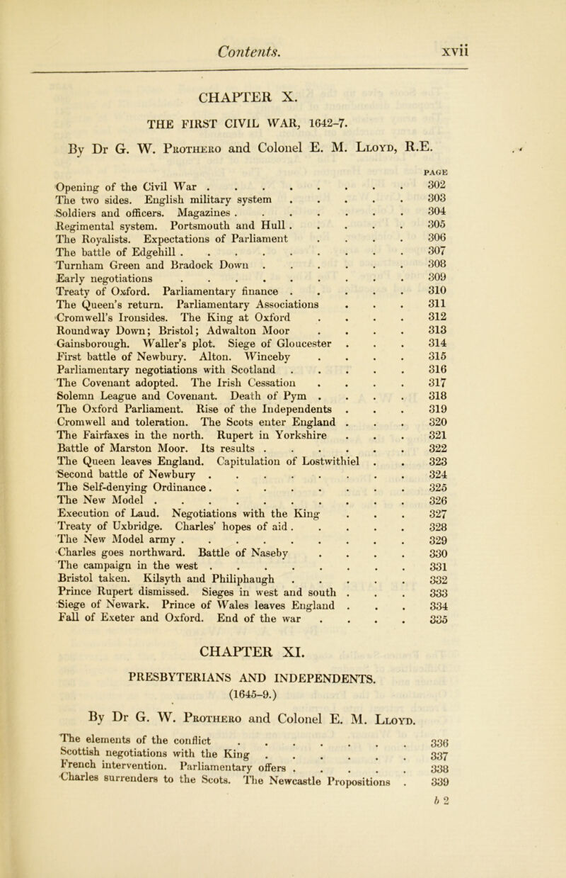 CHAPTER X. THE FIRST CIVIL WAR, 1642-7. By Dr G. W. Puotheiio and Colonel E. M. Lloyd, R.E. PAGE Opening of the Civil War . . . . . . . • 302 The two sides. English military system 303 Soldiers and officers. Magazines ....... 304 Regimental system. Portsmouth and Hull ..... 305 The Royalists. Expectations of Parliament .... 306 The battle of Edgehill ......... 307 Turnham Green and Bradock Down ...... 308 Early negotiations ......... 309 Treaty of Oxford. Parliamentary finance ..... 310 The Queen’s return. Parliamentary Associations . . . 311 Cromwell’s Ironsides. The King at Oxford .... 312 Round way Down; Bristol; Adwalton Moor .... 313 Gainsborough. Waller’s plot. Siege of Gloucester . . . 314 First battle of Newbury. Alton. Winceby .... 315 Parliamentary negotiations with Scotland ..... 816 The Covenant adopted. The Irish Cessation .... 317 Solemn League and Covenant. Death of Pym .... 318 The Oxford Parliament. Rise of the Independents . . . 319 Cromwell and toleration. The Scots enter England . . . 320 The Fairfaxes in the north. Rupert in Yorkshire . . . 321 Battle of Marston Moor. Its results ...... 322 The Queen leaves England. Capitulation of Lostwithiel . . 323 Second battle of Newbury ........ 324 The Self-denying Ordinance ........ 325 The New Model .......... 326 Execution of Laud. Negotiations with the King . . . 327 Treaty of Uxbridge. Charles’ hopes of aid ..... 328 The New Model army ......... 329 Charles goes northward. Battle of Naseby .... 330 The campaign in the west 331 Bristol taken. Kilsyth and Philiphaugh 332 Prince Rupert dismissed. Sieges in west and south . . . 333 Siege of Newark. Prince of Wales leaves England . . . 334 Fall of Exeter and Oxford. End of the war .... 335 CHAPTER XI. PRESBYTERIANS AND INDEPENDENTS. (1645-9.) By Dr G. W. Prothero and Colonel E. M. Lloyd. The elements of the conflict Scottish negotiations with the King ...... 337 trench intervention. Parliamentary offers ..... 338 Charles surrenders to the Scots. The Newcastle Propositions . 339