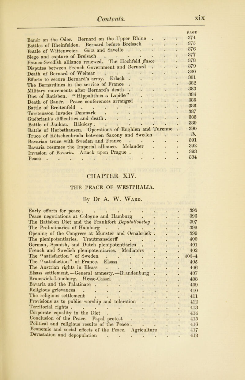 PAGE Bancr on the Oder. Bernard on the Upper Rhine . . . 374 Battles of Rheinfelden. Bernard before Breisach . . . 375 Battle of Wittenweier. Gotz and Savello ..... 3/6 Siege and capture of Breisach 377 Franco-Swedish alliance renewed. The Hochfeld fiasco . . 578 Disputes between French Government and Bernard . . • 379 Death of Bernard of Weimar Efforts to secure Bernard’s army. Erlach 381 The Bernai-dines in the service of France Military movements after Bernard’s death ..... Diet of Ratisbon. “Hippolithus a Lapide” .... 384 Death of Baner. Peace conferences arranged .... 385 Battle of Breitenfeld 386 Torstensson invades Denmark 387 Guebriant’s difficulties and death 388 Battle of Jankau. Rakoczy . Battle of Herbsthausen. Operations of Enghien and Turenne . 390 Truce of Kotsclienbroda between Saxony and Sweden . . ib. Bavarian truce with Sweden and France ..... 391 Bavaria resumes the Imperial alliance. Melander . . . 392 Invasion of Bavaria. Attack upon Prague 393 Peace . , 394 CHAPTER XIV. THE PEACE OF WESTPHALIA. By Dr A. W. Ward. Early efforts for peace ......... 395 Peace negotiations at Cologne and Hamburg .... 396 The Ratisbon Diet and the Frankfort Deputationstag . . . 397 The Preliminaries of Hamburg ....... 398 Opening of the Congress at Munster and Osnabriick . . . 399 The plenipotentiaries. Trautmansdorff ..... 400 German, Spanish, and Dutch plenipotentiaries .... 401 French and Swedish plenipotentiaries. Mediators . . . 402 The “satisfaction” of Sweden ....... 403-4 The “satisfaction” of France. Elsass ..... 405 The Austrian rights in Elsass ....... 406 Elsass settlement.—General amnesty.—Brandenburg . . . 407 Brunswick-Liineburg. Hesse-Cassel 408 Bavaria and the Palatinate ........ 409 Religious grievances ......... 410 The religious settlement 411 Provisions as to public worship and toleration . . . . 412 Territorial rights 413 Corporate equality in the Diet 414 Conclusion of the Peace. Papal protest ..... 415 Political and religious results of the Peace ..... 416 Economic and social effects of the Peace. Agriculture . . 417 Devastation and depopulation ....... 418