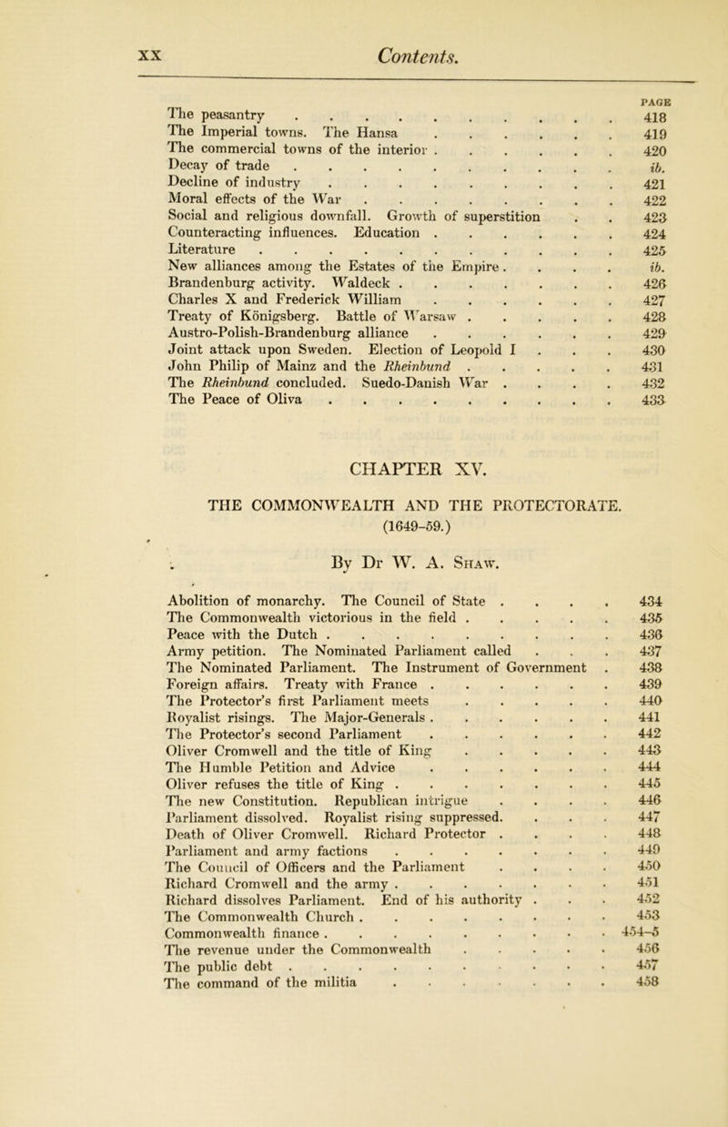 PAGE The peasantry .......... 418 The Imperial towns. The Hansa 419 The commercial towns of the interior ...... 420 Decay of trade Decline of industry ......... 421 Moral effects of the War ........ 422 Social and religious downfall. Growth of superstition . . 423 Counteracting influences. Education ...... 424 Literature ........... 425 New alliances among the Estates of the Empire.... ib. Brandenburg activity. Waldeck ....... 423 Charles X and Frederick William ...... 427 Treaty of Konigsberg. Battle of Warsaw ..... 428 Austro-Polish-Brandenburg alliance ...... 429 Joint attack upon Sweden. Election of Leopold I 430 John Philip of Mainz and the Rheinbund ..... 431 The Rheinbund concluded. Suedo-Danish War . . . . 432 The Peace of Oliva ......... 433 CHAPTER XV. THE COMMONWEALTH AND THE PROTECTORATE. (1649-59.) By Dr W. A. Shaw. Abolition of monarchy. The Council of State .... 434 The Commonwealth victorious in the field ..... 435 Peace with the Dutch ......... 436 Army petition. The Nominated Parliament called . . . 437 The Nominated Parliament. The Instrument of Government . 438 Foreign affairs. Treaty with France ...... 439 The Protectors first Parliament meets ..... 440 Royalist risings. The Major-Generals ...... 441 The Protector’s second Parliament ...... 442 Oliver Cromwell and the title of King ..... 443 The Humble Petition and Advice ...... 444 Oliver refuses the title of King ....... 445 The new Constitution. Republican intrigue .... 446 Parliament dissolved. Royalist rising suppressed. . . . 447 Death of Oliver Cromwell. Richard Protector .... 448 Parliament and army factions ....... 449 The Council of Officers and the Parliament .... 450 Richard Cromwell and the army ....... 451 Richard dissolves Parliament. End of his authority . . . 452 The Commonwealth Church ........ 453 Commonwealth finance 454-5 The revenue under the Commonwealth ..... 456 The public debt ......... 457 The command of the militia ....... 458