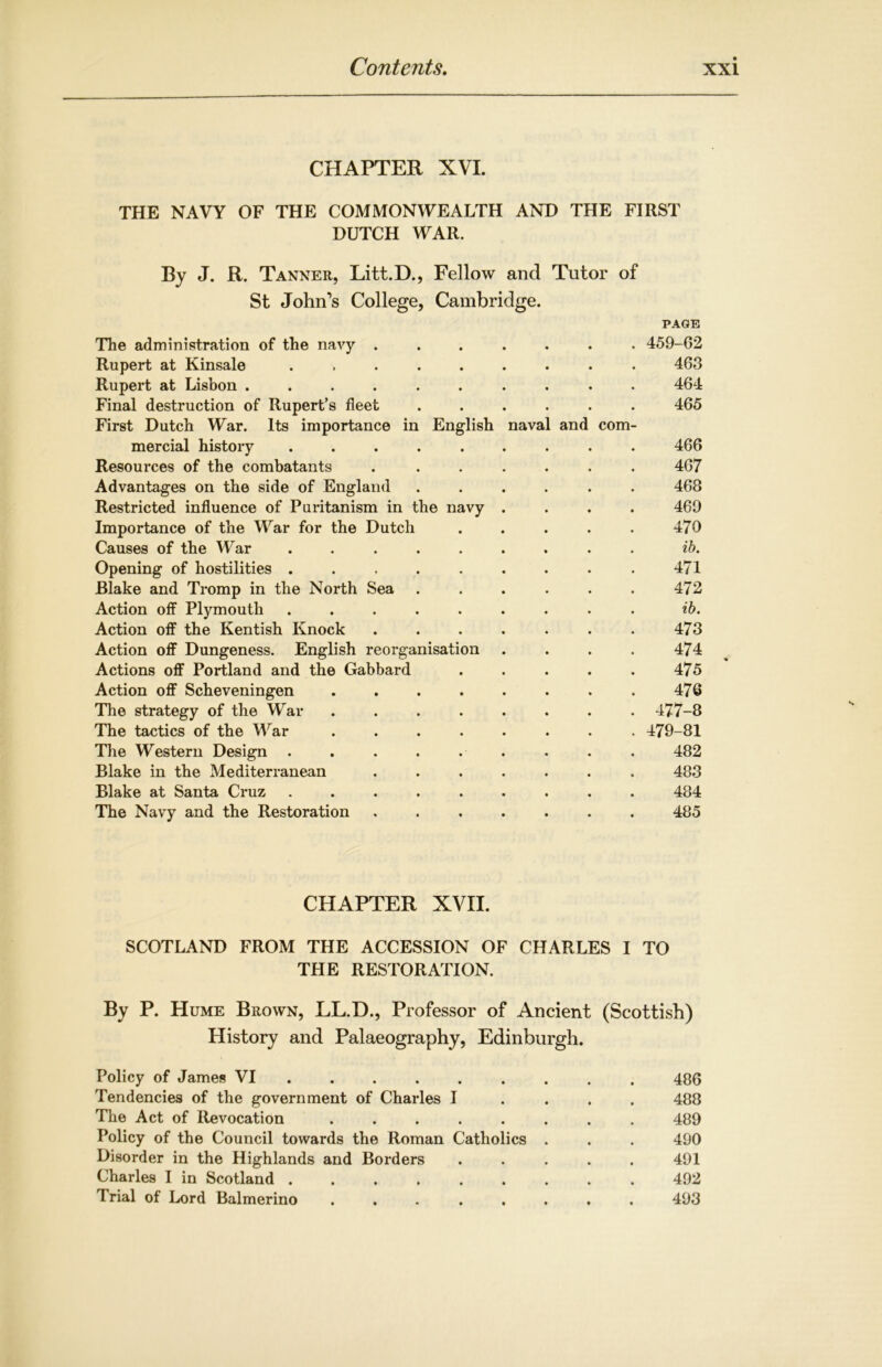 CHAPTER XVI. THE NAVY OF THE COMMONWEALTH AND THE FIRST DUTCH WAR. By J. R. Tanner, Litt.D., Fellow and Tutor of St John’s College, Cambridge. PAGE The administration of the navy ....... Rupert at Kinsale ......... Rupert at Lisbon .......... Final destruction of Rupert’s fleet ...... First Dutch War. Its importance in English naval and com- mercial history ......... Resources of the combatants ....... Advantages on the side of England ...... Restricted influence of Puritanism in the navy . . . . Importance of the War for the Dutch ..... Causes of the War Opening of hostilities ......... Blake and Tromp in the North Sea ...... Action off Plymouth ......... Action off the Kentish Knock ....... Action off Dungeness. English reorganisation .... Actions off Portland and the Gabbard . Action off Scheveningen ........ The strategy of the War The tactics of the War ........ The Western Design . . . . . . Blake in the Mediterranean ....... Blake at Santa Cruz ......... The Navy and the Restoration ....... 459-62 463 464 465 466 467 468 469 470 ib. 471 472 ib. 473 474 475 476 477-8 479-81 482 483 484 485 CHAPTER XVII. SCOTLAND FROM THE ACCESSION OF CHARLES I TO THE RESTORATION. By P. Hume Brown, LL.D., Professor of Ancient (Scottish) History and Palaeography, Edinburgh. Policy of James VI 486 Tendencies of the government of Charles I 488 The Act of Revocation ........ 489 Policy of the Council towards the Roman Catholics . . . 490 Disorder in the Highlands and Borders ..... 491 Charles I in Scotland ......... 492 Trial of Lord Balmerino ........ 493