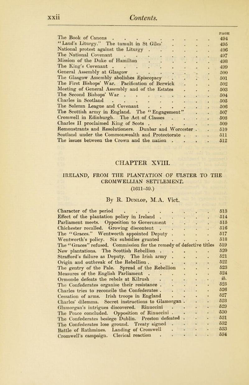 PAGE The Book of Canons ......... 494 “ Laud’s Liturgy.” The tumult in St Giles’ .... 495 National protest against the Liturgy ...... 496 The National Covenant ........ 497 Mission of the Duke of Hamilton ...... 498 The King’s Covenant ......... 499 General Assembly at Glasgow ....... 500 The Glasgow Assembly abolishes Episcopacy .... 501 The First Bishops’ War. Pacification of Berwick . . . 502 Meeting of General Assembly and of the Estates . . . 503 The Second Bishops’ War ........ 504 Charles in Scotland ......... 505 The Solemn League and Covenant ...... 506 The Scottish army in England. The “ Engagement ” . . 507 Cromwell in Edinburgh. The Act of Classes .... 508 Charles II proclaimed King of Scots ...... 509 Remonstrants and Resolutioners. Dunbar and Worcester . . 510 Scotland under the Commonwealth and Protectorate . . . 511 The issues between the Crown and the nation .... 512 CHAPTER XVIII. IRELAND, FROM THE PLANTATION OF ULSTER TO THE CROMWELLIAN SETTLEMENT. (1611-59.) By R. Dunlop, M.A. Viet. Character of the period ........ 513 Effect of the plantation policy in Ireland . . . . . 514 Parliament meets. Opposition to Government .... 515 Chichester recalled. Growing discontent ..... 516 The “ Graces.” Wentworth appointed Deputy .... 517 Wentworth’s policy. Six subsidies granted . . . . 518 The “Graces” refused. Commission for the remedy of defective titles 519 New plantations. The Scottish Rebellion ..... 520 Strafford’s failure as Deputy. The Irish army .... 521 Origin and outbreak of the Rebellion ...... 522 The gentry of the Pale. Spread of the Rebellion . . . 523 Measures of the English Parliament ...... 524 Ormonde defeats the rebels at Kilrush *5. The Confederates organise their resistance ..... 525 Charles tries to reconcile the Confederates ..... 526 Cessation of arms. Irish troops in England . . . • 527 Charles’ dilemma. Secret instructions to Glamorgan . . . 528 Glamorgan’s intrigues discovered. Rinuccini .... 529 The Peace concluded. Opposition of Rinuccini .... 530 The Confederates besiege Dublin. Preston defeated . • • 531 The Confederates lose ground. Treaty signed .... 532 Battle of Rathmines. Landing of Cromwell .... 533 Cromwell’s campaign. Clerical reaction ..... 534