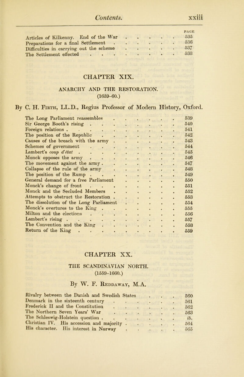 PAGE Articles of Kilkenny. End of the War ..... 535 Preparations for a final Settlement ...... 536 Difficulties in carrying1 out the scheme ..... 537 The Settlement effected ........ 538 CHAPTER XIX. ANARCHY AND THE RESTORATION. (1659-60.) By C. H. Firth, LL.D., Regius Professor of Modern History, Oxford. The Long Parliament reassembles ...... 539 Sir George Booth’s rising ........ 540 Foreign relations .......... 541 The position of the Republic ....... 542 Causes of the breach with the army ...... 543 Schemes of government ........ 544 Lambert’s coup d'etat ......... 545 Monck opposes the army ........ 546 The movement against the army ....... 547 Collapse of the rule of the army ...... 548 The position of the Rump ........ 549 General demand for a free Parliament ..... 550 Monck’s change of front ........ 551 Monck and the Secluded Members ...... 552 Attempts to obstruct the Restoration ...... 553 The dissolution of the Long Parliament ..... 554 Monck’s overtures to the King ....... 555 Milton and the elections ........ 556 Lambert’s rising .......... 557 The Convention and the King ....... 558 Return of the King 559 CHAPTER XX. THE SCANDINAVIAN NORTH. (1559-1660.) By W. F. Reddaway, M.A. Rivalry between the Danish and Swedish States . . . 560 Denmark in the sixteenth century ...... 561 Frederick II and the Constitution ...... 562 The Northern Seven Years’ War 563 The Schleswig-Holstein question ib. Christian IV. His accession and majority ..... 564 His character. His interest in Norway ..... 565