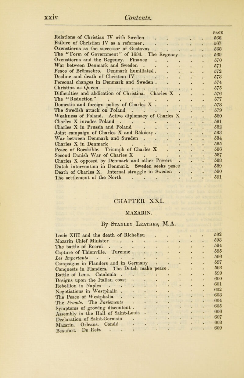 PAGE Relations of Christian IV with Sweden ..... 566 Failure of Christian IV as a reformer...... 567 Oxenstierna as the successor of Gustavus 568 The Form of Government” of 1634. The Regency . . 569 Oxenstierna and the Regency. Finance . . . . . 570 War between Denmark and Sweden ...... 571 Peace of Bromsebro. Denmark humiliated ..... 572 Decline and death of Christian IV ... 573 Personal changes in Denmark and Sweden ..... 574 Christina as Queen ......... 575 Difficulties and abdication of Christina. Charles X . . . 576 The “Reduction” ......... 577 Domestic and foreign policy of Charles X . . . . . 578 The Swedish attack on Poland ....... 579 Weakness of Poland. Active diplomacy of Charles X . . 580 Charles X invades Poland ........ 581 Charles X in Prussia and Poland ...... 582 Joint campaign of Charles X and Rakoczy ..... 583 War between Denmark and Sweden ...... 584 Charles X in Denmark ........ 585 Peace of Roeskilde. Triumph of Charles X 586 Second Danish War of Charles X ..... 587 Charles X opposed by Denmark and other Powers . . . 588 Dutch intervention in Denmark. Sweden seeks peace . . 589 Death of Charles X. Internal struggle in Sweden . . . 590 The settlement of the North ....... 591 CHAPTER XXI. MAZARIN. By Stanley Leatiies, M.A. Louis XIII and the death of Richelieu Mazarin Chief Minister ..... The battle of Rocroi Capture of Thionville. Turenne .... Les Import ants ....... Campaigns in Flanders and in Germany Conquests in Flanders. The Dutch make peace . Battle of Lens. Catalonia ..... Designs upon the Italian coast .... Rebellion in Naples ...... Negotiations in Westphalia ..... The Peace of Westphalia ..... The Fronde. The Parlements .... Symptoms of growing discontent . Assembly in the Hall of Saint-Louis . Declaration of Saint-Germain .... Mazarin. Orleans. Conde . Beaufort. De Itetz 592 593 594 595 596 597 598 599 600 601 602 603 604 605 606 607 608 609