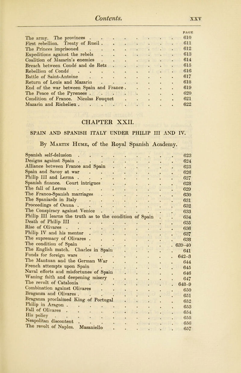 PAGE The army. The provinces . . . . . . . . 610 First rebellion. Treaty of Rueil . . . . . . . 611 The Princes imprisoned ........ 612 Expeditions against the rebels ....... 613 Coalition of Mazarin’s enemies ....... 614 Breach between Conde and de Retz ...... 615 Rebellion of Conde ......... 616 Battle of Saint-Antoine . . . . . . . . 617 Return of Louis and Mazarin ....... 618 End of the war between Spain and France ..... 619 The Peace of the Pyrenees ........ 620 Condition of France. Nicolas Fouquet ..... 621 Mazarin and Richelieu ......... 622 CHAPTER XXII. SPAIN AND SPANISH ITALY UNDER PHILIP III AND IY. By Martin Hume, of the Royal Spanish Academy. Spanish self-delusion Designs against Spain . Alliance between France and Spain Spain and Savoy at war Philip III and Lerma . Spanish finance. Court intrigues The fall of Lerma The Franco-Spanish marriages The Spaniards in Italy Proceedings of Osuna . The Conspiracy against Venice Philip III learns the truth as to the condition of Spa Death of Philip III Rise of Olivares . Philip IV and his mentor The supremacy of Olivares The condition of Spain The English match. Charles in Spain Funds for foreign wars The Mantuan and the German War French attempts upon Spain Naval efforts and misfortunes of Spain Waning faith and deepening misery The revolt of Catalonia Combination against Olivares Braganza and Olivares . Braganza proclaimed King of Portugal Philip in Aragon .... Fall of Olivares .... His policy Neapolitan discontent . 1 he revolt of Naples. Masaniello m 623 624 625 626 627 628 629 630 631 632 633 634 635 636 637 638 . 639-40 641 . 642-3 644 645 646 647 . 648-9 650 651 652 653 654 655 656 657