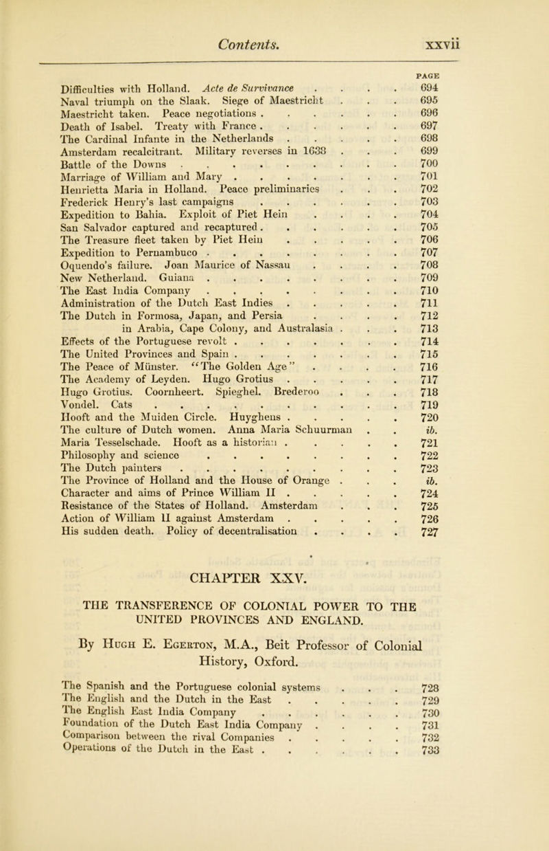 PAGE Difficulties? with Holland. Acte de Survivance .... 694 Naval triumph on the Slaak. Siege of Maestricht . . . 695 Maestricht taken. Peace negotiations 696 Death of Isabel. Treaty with France ...... 697 The Cardinal Infante in the Netherlands ..... 698 Amsterdam recalcitrant. Military reverses in 1688 . . . 699 Battle of the Downs ......... 700 Marriage of William and Mary . . . . . . . 701 Henrietta Maria in Holland. Peace preliminaries . . . 702 Frederick Henry’s last campaigns 703 Expedition to Bahia. Exploit of Piet Hein . . . . 704 San Salvador captured and recaptured ...... 705 The Treasure fleet taken by Piet Hein . . . . . 706 Expedition to Pernambuco 707 Oquendo’s failure. Joan Maurice of Nassau .... 708 New Netherland. Guiana ........ 709 The East India Company ........ 710 Administration of the Dutch East Indies . . . . . 711 The Dutch in Formosa, Japan, and Persia .... 712 in Arabia, Cape Colony, and Australasia . . . 713 Effects of the Portuguese revolt ..... . 714 The United Provinces and Spain ....... 715 The Peace of Munster. “The Golden Age” .... 716 The Academy of Leyden. Hugo Grotius ..... 717 Hugo Grotius. Coox*nheert. Spieghel. Brederoo . . . 718 Vondel. Cats .......... 719 Ilooft and the Muiden Circle. Huyghens ..... 720 The culture of Dutch women. Anna Maria Scliuurman . . ib. Maria Tesselschade. Hooft as a historian ..... 721 Philosophy and science ........ 722 The Dutch painters ......... 723 The Province of Holland and the House of Orange . . . ib. Character and aims of Prince William II . . . . . 724 Resistance of the States of Holland. Amsterdam . . . 725 Action of William II against Amsterdam ..... 726 His sudden death. Policy of decentralisation .... 727 CHAPTER XXV. THE TRANSFERENCE OF COLONIAL POWER TO THE UNITED PROVINCES AND ENGLAND. By Hugh E. Egerton, M.A., Beit Professor of Colonial History, Oxford. The Spanish and the Portuguese colonial systems . . . 728 The English and the Dutch in the East 729 I he English East India Company ...... 730 foundation of the Dutch East India Company .... 731 Comparison between the rival Companies ..... 732 Operations of the Dutch in the East 733