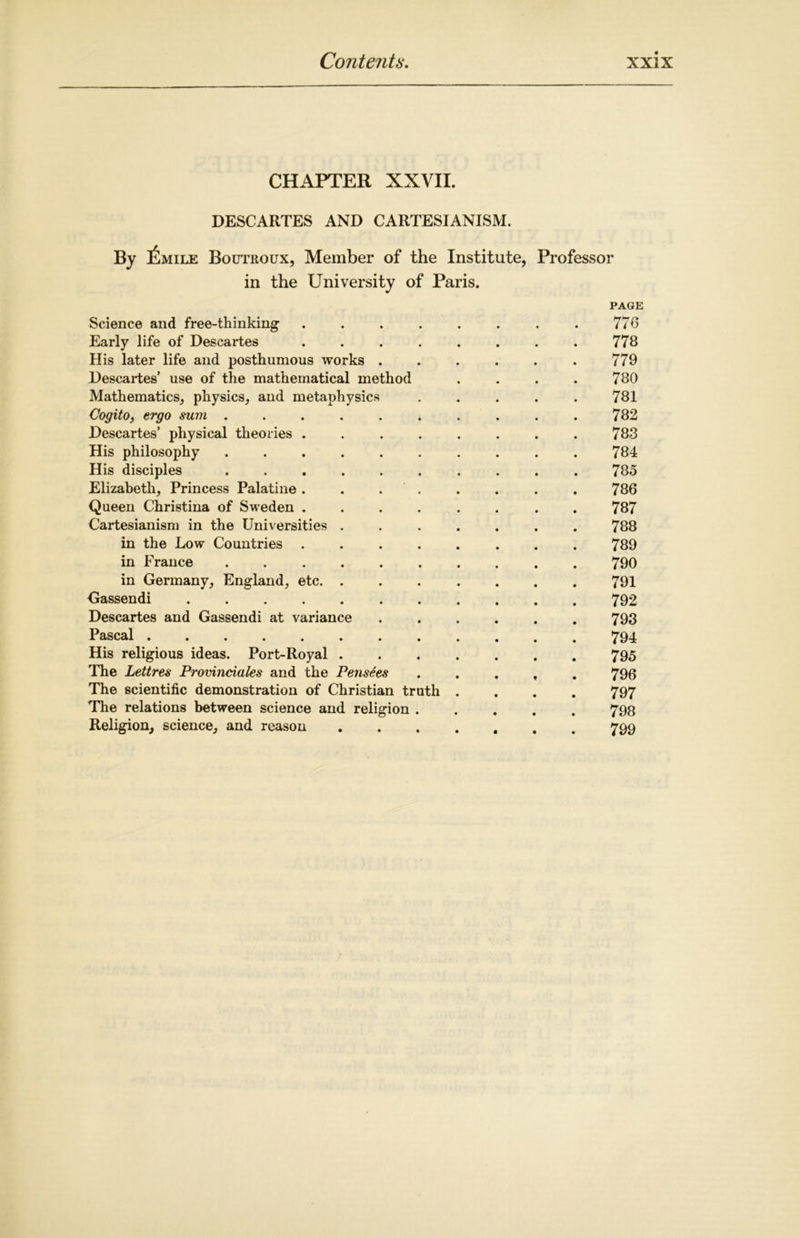 CHAPTER XXVII. DESCARTES AND CARTESIANISM. By IiiMiLE Boutroux, Member of the Institute, Professor in the University of Paris. Science and free-thinking Early life of Descartes His later life and posthumous works . Descartes’ use of the mathematical method Mathematics, physics, and metaphysics Cogito, ergo sum . Descartes’ physical theories . His philosophy His disciples Elizabeth, Princess Palatine . Queen Christina of Sweden . Cartesianism in the Universities in the Low Countries . in France in Germany, England, etc. Gassendi .... Descartes and Gassendi at variant Pascal His religious ideas. Port-ltoyal The Lettres Provinciates and the Pensees The scientific demonstration of Christian truth The relations between science and religion . Religion, science, and reason PAGE 776 778 779 780 781 782 783 784 785 786 787 788 789 790 791 792 793 794 795 796 797 798 799