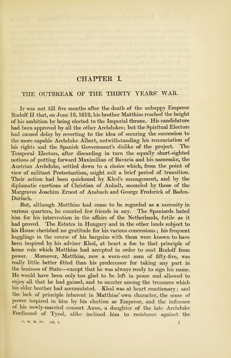 THE OUTBREAK OF THE THIRTY YEARS’ WAR. It was not till five months after the death of the unhappy Emperor Rudolf II that, on June 13,1612, his brother Matthias reached the height of his ambition by being elected to the Imperial throne. His candidature had been approved by all the other Archdukes; but the Spiritual Electors had caused delay by reverting to the idea of securing the succession to the more capable Archduke Albert, notwithstanding his renunciation of his rights and the Spanish Government’s dislike of the project. The Temporal Electors, after discarding in turn the equally short-sighted notions of putting forward Maximilian of Bavaria and his namesake, the Austrian Archduke, settled down to a choice which, from the point of view of militant Protestantism, might suit a brief period of transition. Their action had been quickened by Klesl’s management, and by the diplomatic exertions of Christian of Anhalt, seconded by those of the Margraves Joachim Ernest of Ansbach and George Frederick of Baden- Durlach. But, although Matthias had come to be regarded as a necessity in various quarters, he counted few friends in any. The Spaniards hated him for his intervention in the affairs of the Netherlands, futile as it had proved. The Estates in Hungary and in the other lands subject to his House cherished no gratitude for his various concessions ; his frequent hagglings in the course of his bargains with them were known to have been inspired by his adviser Klesl, at heart a foe to that principle of home rule which Matthias had accepted in order to oust Rudolf from power. Moreover, Matthias, now a worn-out man of fifty-five, was really little better fitted than his predecessor for taking any part in the business of State—except that he was always ready to sign his name. He would have been only too glad to be left in peace and allowed to enjoy all that he had gained, and to saunter among the treasures which his elder brother had accumulated. Klesl was at heart reactionary ; and the lack of principle inherent in Matthias’ own character, the sense of power inspired in him by his election as Emperor, and the influence of his newly-married consort Anne, a daughter of the late Archduke Ferdinand of Tyrol, alike inclined him to resistance against the
