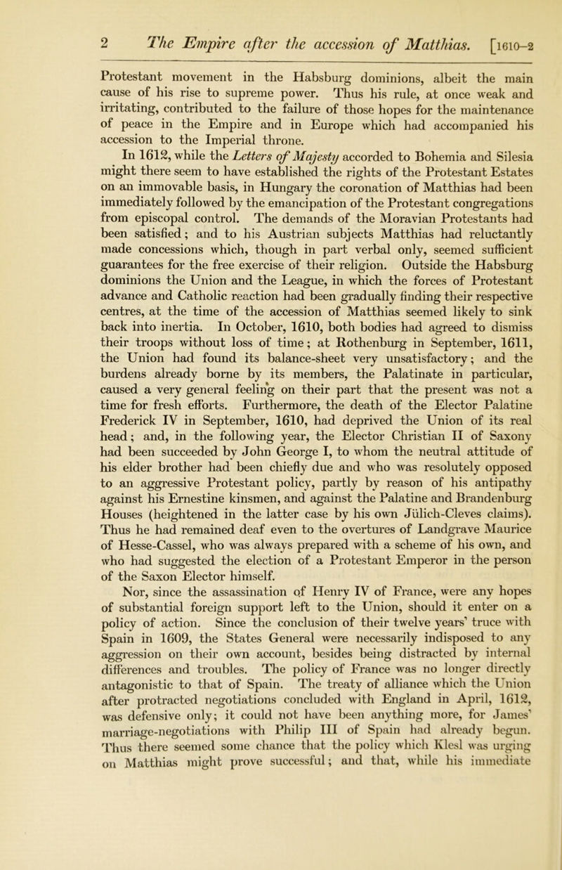 The Empire after the accession of Matthias. [1610-2 Protestant movement in the Habsburg dominions, albeit the main cause of his rise to supreme power. Thus his rule, at once weak and irritating, contributed to the failure of those hopes for the maintenance of peace in the Empire and in Europe which had accompanied his accession to the Imperial throne. In 1612, while the Letters of Majesty accorded to Bohemia and Silesia might there seem to have established the rights of the Protestant Estates on an immovable basis, in Hungary the coronation of Matthias had been immediately followed by the emancipation of the Protestant congregations from episcopal control. The demands of the Moravian Protestants had been satisfied; and to his Austrian subjects Matthias had reluctantly made concessions which, though in part verbal only, seemed sufficient guarantees for the free exercise of their religion. Outside the Habsburg dominions the Union and the League, in which the forces of Protestant advance and Catholic reaction had been gradually finding their respective centres, at the time of the accession of Matthias seemed likely to sink back into inertia. In October, 1610, both bodies had agreed to dismiss their troops without loss of time; at Rothenburg in September, 1611, the Union had found its balance-sheet very unsatisfactory; and the burdens already borne by its members, the Palatinate in particular, caused a very general feeling on their part that the present was not a time for fresh efforts. Furthermore, the death of the Elector Palatine Frederick IV in September, 1610, had deprived the Union of its real head; and, in the following year, the Elector Christian II of Saxony had been succeeded by John George I, to whom the neutral attitude of his elder brother had been chiefly due and who was resolutely opposed to an aggressive Protestant policy, partly by reason of his antipathy against his Ernestine kinsmen, and against the Palatine and Brandenburg Houses (heightened in the latter case by his own Julich-Cleves claims). Thus he had remained deaf even to the overtures of Landgrave Maurice of Hesse-Cassel, who was always prepared with a scheme of his own, and who had suggested the election of a Protestant Emperor in the person of the Saxon Elector himself. Nor, since the assassination of Henry IV of France, were any hopes of substantial foreign support left to the Union, should it enter on a policy of action. Since the conclusion of their twelve years1 truce with Spain in 1609, the States General were necessarily indisposed to any aggression on their own account, besides being distracted by internal differences and troubles. The policy of France was no longer directly antagonistic to that of Spain. The treaty of alliance which the Union after protracted negotiations concluded with England in April, 1612, was defensive only; it could not have been anything more, for James’ marriage-negotiations with Philip III of Spain had already begun. Thus there seemed some chance that the policy which Klesl was urging on Matthias might prove successful; and that, while his immediate