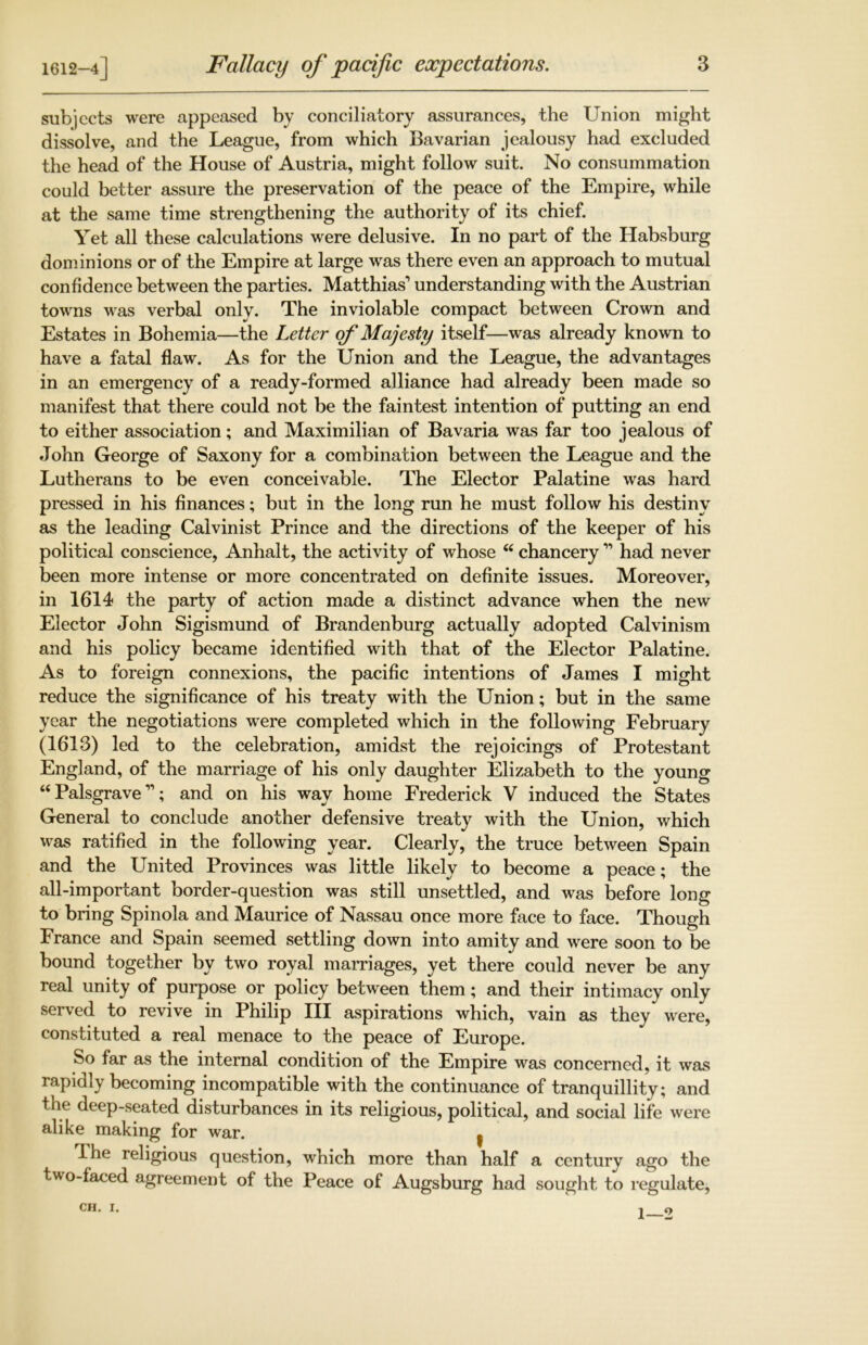 1612-4] subjects were appeased by conciliatory assurances, the Union might dissolve, and the League, from which Bavarian jealousy had excluded the head of the House of Austria, might follow suit. No consummation could better assure the preservation of the peace of the Empire, while at the same time strengthening the authority of its chief. Yet all these calculations were delusive. In no part of the Habsburg dominions or of the Empire at large was there even an approach to mutual confidence between the parties. Matthias’ understanding with the Austrian towns was verbal only. The inviolable compact between Crown and Estates in Bohemia—the Letter of Majesty itself—was already known to have a fatal flaw. As for the Union and the League, the advantages in an emergency of a ready-formed alliance had already been made so manifest that there could not be the faintest intention of putting an end to either association; and Maximilian of Bavaria was far too jealous of John George of Saxony for a combination between the League and the Lutherans to be even conceivable. The Elector Palatine was hard pressed in his finances; but in the long run he must follow his destiny as the leading Calvinist Prince and the directions of the keeper of his political conscience, Anhalt, the activity of whose “ chancery ” had never been more intense or more concentrated on definite issues. Moreover, in 1614 the party of action made a distinct advance when the new Elector John Sigismund of Brandenburg actually adopted Calvinism and his policy became identified with that of the Elector Palatine. As to foreign connexions, the pacific intentions of James I might reduce the significance of his treaty with the Union; but in the same year the negotiations were completed which in the following February (1613) led to the celebration, amidst the rejoicings of Protestant England, of the marriage of his only daughter Elizabeth to the young “Palsgrave”; and on his way home Frederick V induced the States General to conclude another defensive treaty with the Union, which was ratified in the following year. Clearly, the truce between Spain and the United Provinces was little likely to become a peace; the all-important border-question was still unsettled, and was before long to bring Spinola and Maurice of Nassau once more face to face. Though France and Spain seemed settling down into amity and were soon to be bound together by two royal marriages, yet there could never be any real unity of purpose or policy between them; and their intimacy only served to revive in Philip III aspirations which, vain as they were, constituted a real menace to the peace of Europe. So far as the internal condition of the Empire was concerned, it was rapidly becoming incompatible with the continuance of tranquillity; and the deep-seated disturbances in its religious, political, and social life were alike making for war. I I he religious question, which more than half a century ago the two-faced agreement of the Peace of Augsburg had sought to regulate, CH. I. 1—2