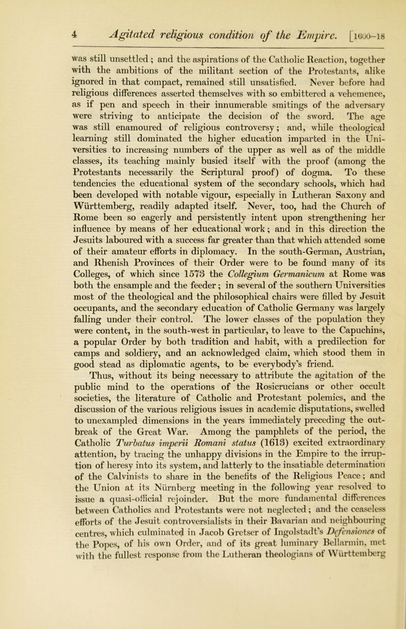 was still unsettled ; and the aspirations of the Catholic Reaction, together with the ambitions of the militant section of the Protestants, alike ignored in that compact, remained still unsatisfied. Never before had religious differences asserted themselves with so embittered a vehemence, as if pen and speech in their innumerable smitings of the adversary were striving to anticipate the decision of the sword. The age was still enamoured of religious controversy; and, while theological learning still dominated the higher education imparted in the Uni- versities to increasing numbers of the upper as well as of the middle classes, its teaching mainly busied itself with the proof (among the Protestants necessarily the Scriptural proof) of dogma. To these tendencies the educational system of the secondary schools, which had been developed with notable vigour, especially in Lutheran Saxony and Wurttemberg, readily adapted itself. Never, too, had the Church of Rome been so eagerly and persistently intent upon strengthening her influence by means of her educational work; and in this direction the Jesuits laboured with a success far greater than that which attended some of their amateur efforts in diplomacy. In the south-German, Austrian, and Rhenish Provinces of their Order were to be found many of its Colleges, of which since 1578 the Collegium Germanicum at Rome was both the ensample and the feeder; in several of the southern Universities most of the theological and the philosophical chairs were filled by Jesuit occupants, and the secondary education of Catholic Germany was largely falling under their control. The lower classes of the population they were content, in the south-west in particular, to leave to the Capuchins, a popular Order by both tradition and habit, with a predilection for camps and soldiery, and an acknowledged claim, which stood them in good stead as diplomatic agents, to be everybody’s friend. Thus, without its being necessary to attribute the agitation of the public mind to the operations of the Rosicrucians or other occult societies, the literature of Catholic and Protestant polemics, and the discussion of the various religious issues in academic disputations, swelled to unexampled dimensions in the years immediately preceding the out- break of the Great War. Among the pamphlets of the period, the Catholic Turbatus imperii Romani status (1613) excited extraordinary attention, by tracing the unhappy divisions in the Empire to the irrup- tion of heresy into its system, and latterly to the insatiable determination of the Calvinists to share in the benefits of the Religious Peace; and the Union at its Niirnberg meeting in the following year resolved to issue a quasi-official rejoinder. But the more fundamental differences between Catholics and Protestants were not neglected; and the ceaseless efforts of the Jesuit controversialists in their Bavarian and neighbouring centres, which culminated in Jacob Gretser of Ingolstadt’s Defensiones of the Popes, of his own Order, and of its great luminary Bellarmin, met with the fullest response from the Lutheran theologians of Wurttemberg