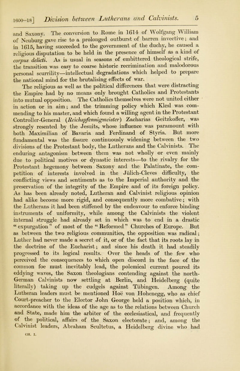 1600-18] Division between Lutherans and Calvinists. and Saxony. The conversion to Rome in 1614 of Wolfgang William of Neuburg gave rise to a prolonged outburst of barren invective; and in 1615, having succeeded to the government of the duchy, he caused a religious disputation to be held in the presence of himself as a kind of corpus delicti. As is usual in seasons of embittered theological stiife, the transition was easy to coarse historic recrimination and malodorous personal scurrility—intellectual degradations which helped to prepare the national mind for the brutalising effects of war. The religious as well as the political differences that were distracting the Empire had by no means only brought Catholics and Protestants into mutual opposition. The Catholics themselves were not united either in action or in aim; and the trimming policy which Klesl was com- mending to his master, and which found a willing agent in the Protestant Controller-General (Reichspfennigmeister) Zacharias Geitzkofler, was strongly resented by the Jesuits, whose influence was paramount with both Maximilian of Bavaria and Ferdinand of Styria. But more fundamental was the fissure continuously widening between the two divisions of the Protestant body, the Lutherans and the Calvinists. The enduring antagonism between them was not wholly or even mainly due to political motives or dynastic interests—to the rivalry for the Protestant hegemony between Saxony and the Palatinate, the com- petition of interests involved in the Julich-Cleves difficulty, the conflicting views and sentiments as to the Imperial authority and the preservation of the integrity of the Empire and of its foreign policy. As has been already noted, Lutheran and Calvinist religious opinion had alike become more rigid, and consequently more combative; with the Lutherans it had been stiffened by the endeavour to enforce binding instruments of uniformity, while among the Calvinists the violent internal struggle had already set in which was to end in a drastic “ expurgation ” of most of the “ Reformed11 Churches of Europe. But as between the two religious communities, the opposition was radical; Luther had never made a secret of it, or of the fact that its roots lay in the doctrine of the Eucharist; and since his death it had steadily progressed to its logical results. Over the heads of the few who perceived the consequences to which open discord in the face of the common foe must inevitably lead, the polemical current poured its eddying waves, the Saxon theologians contending against the north- German Calvinists now settling at Berlin, and Heidelberg (quite literally) taking up the cudgels against Tubingen. Among the Lutheran leaders must be mentioned Hoe von Hohenegg, who as chief Court-preacher to the Elector John George held a position which, in accordance with the ideas of the age as to the relations between Church and State, made him the arbiter of the ecclesiastical, and frequently of the political, affairs of the Saxon electorate; and, among the Calvinist leaders, Abraham Scultetus, a Heidelberg divine who had