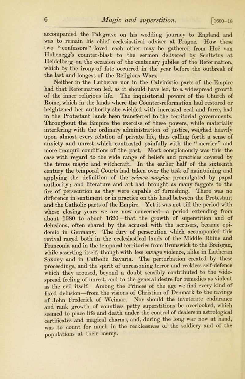 Magic and superstition. [1600-18 accompanied the Palsgrave on his wedding journey to England and was to remain his chief ecclesiastical adviser at Prague. How these two “confessors” loved each other may be gathered from Hoe von Hohenegg’s counter-blast to the sermon delivered by Scultetus at Heidelberg on the occasion of the centenary jubilee of the Reformation, which by the irony of fate occurred in the year before the outbreak of the last and longest of the Religious Wars. Neither in the Lutheran nor in the Calvinistic parts of the Empire had that Reformation led, as it should have led, to a widespread growth of the inner religious life. The inquisitorial powers of the Church of Rome, which in the lands where the Counter-reformation had restored or heightened her authority she wielded with increased zeal and force, had in the Protestant lands been transferred to the territorial governments. Throughout the Empire the exercise of these powers, while materially interfering with the ordinary administration of justice, weighed heavily upon almost every relation of private life, thus calling forth a sense of anxiety and unrest which contrasted painfully with the “ merrier ” and more tranquil conditions of the past. Most conspicuously was this the case with regard to the wide range of beliefs and practices covered by the terms magic and witchcraft. In the earlier half of the sixteenth century the temporal Courts had taken over the task of maintaining and applying the definition of the crimen maglae promulgated by papal authority; and literature and art had brought as many faggots to the fire of persecution as they were capable of furnishing. There was no difference in sentiment or in practice on this head between the Protestant and the Catholic parts of the Empire. Yet it was not till the period with whose closing years we are now concerned—a period extending from about 1580 to about 1620—that the growth of superstition and of delusions, often shared by the accused with the accusers, became epi- demic in Germany. The fury of persecution which accompanied this revival raged both in the ecclesiastical lands of the Middle Rhine and Franconia and in the temporal territories from Brunswick to the Breisgau, while asserting itself, though with less savage violence, alike in Lutheran Saxony and in Catholic Bavaria. The perturbation created by these proceedings, and the spirit of unreasoning terror and reckless self-defence which they aroused, beyond a doubt sensibly contributed to the wide- spread feeling of unrest, and to the general desire for remedies as violent as the evil itself. Among the Princes of the age we find every kind of fixed delusion—from the visions of Christian of Denmark to the ravings of John Frederick of Weimar. Nor should the inveterate endurance and rank growth of countless petty superstitions be overlooked, which seemed to place life and death under the control of dealers in astrological certificates and magical charms, and, during the long war now at hand, was to count for much in the recklessness of the soldiery and of the populations at their mercy.