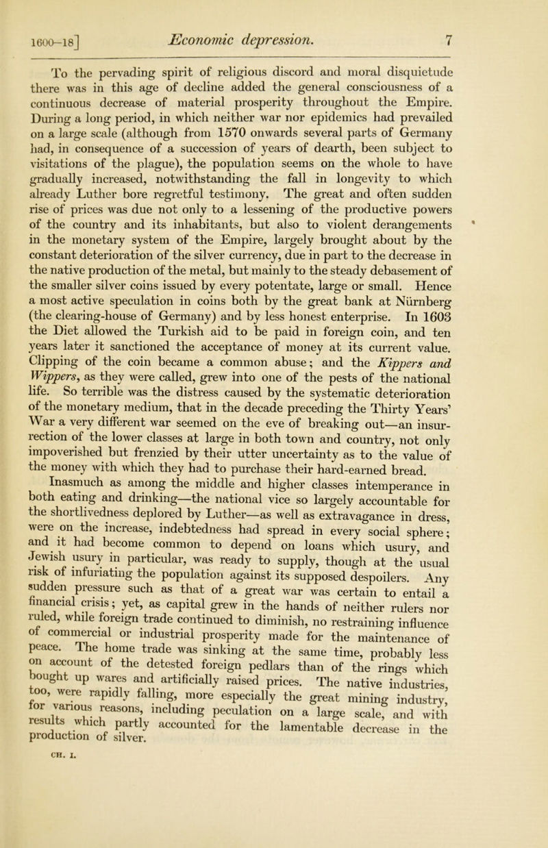 1600-18] Economic depression. To the pervading spirit of religious discord and moral disquietude there was in this age of decline added the general consciousness of a continuous decrease of material prosperity throughout the Empire. During a long period, in which neither war nor epidemics had prevailed on a large scale (although from 1570 onwards several parts of Germany had, in consequence of a succession of years of dearth, been subject to visitations of the plague), the population seems on the whole to have gradually increased, notwithstanding the fall in longevity to which already Luther bore regretful testimony. The great and often sudden rise of prices was due not only to a lessening of the productive powers of the country and its inhabitants, but also to violent derangements in the monetary system of the Empire, largely brought about by the constant deterioration of the silver currency, due in part to the decrease in the native production of the metal, but mainly to the steady debasement of the smaller silver coins issued by every potentate, large or small. Hence a most active speculation in coins both by the great bank at Niirnberg (the clearing-house of Germany) and by less honest enterprise. In 1603 the Diet allowed the Turkish aid to be paid in foreign coin, and ten years later it sanctioned the acceptance of money at its current value. Clipping of the coin became a common abuse; and the Kippers and Wippers, as they were called, grew into one of the pests of the national life. So terrible was the distress caused by the systematic deterioration of the monetary medium, that in the decade preceding the Thirty Years’ War a very different war seemed on the eve of breaking out—an insur- rection of the lower classes at large in both town and country, not only impoverished but frenzied by their utter uncertainty as to the value of the money with which they had to purchase their hard-earned bread. Inasmuch as among the middle and higher classes intemperance in both eating and drinking—the national vice so largely accountable for the shot tli\ edness deplored by Luther—as well as extravagance in dress, were on the increase, indebtedness had spread in every social sphere; and it had become common to depend on loans which usury, and Jewish usury in particular, was ready to supply, though at the usual nsk of infuriating the population against its supposed despoilers. Any sudden pressure such as that of a great war was certain to entail a financial crisis; yet, as capital grew in the hands of neither rulers nor ruled, while foreign trade continued to diminish, no restraining influence of commercial or industrial prosperity made for the maintenance of peace. The home trade was sinking at the same time, probably less on account of the detested foreign pedlars than of the rings which bought up wares and artificially raised prices. The native industries, too, were rapidly falling, more especially the great mining industry, ™nT°Z ^eaSOns1’ includlnS Peculation on a large scale, and with results which partly accounted for the lamentable decrease in the production of silver.
