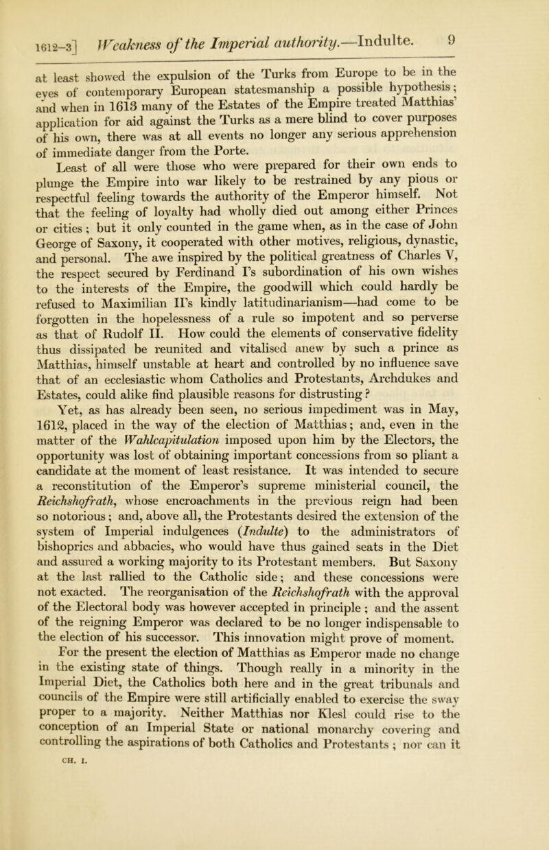 1612-3] Weakness of the Imperial authority.—Indulte. at least showed the expulsion of the Turks from Europe to be in the eyes of contemporary European statesmanship a possible hypothesis; and when in 1613 many of the Estates of the Empire treated Matthias1 application for aid against the Turks as a mere blind to cover purposes of his own, there was at all events no longer any serious apprehension of immediate danger from the Porte. Least of all were those who were prepared for their own ends to plunge the Empire into war likely to be restrained by any pious or respectful feeling towards the authority of the Emperor himself. Not that the feeling of loyalty had wholly died out among either Princes or cities ; but it only counted in the game when, as in the case of John George of Saxony, it cooperated with other motives, religious, dynastic, and personal. The awe inspired by the political greatness of Charles V, the respect secured by Ferdinand Ps subordination of his own wishes to the interests of the Empire, the goodwill which could hardly be refused to Maximilian IPs kindly latitudinarianism—had come to be forgotten in the hopelessness of a rule so impotent and so perverse as that of Rudolf II. How could the elements of conservative fidelity thus dissipated be reunited and vitalised anew by such a prince as Matthias, himself unstable at heart and controlled by no influence save that of an ecclesiastic whom Catholics and Protestants, Archdukes and Estates, could alike find plausible reasons for distrusting ? Yet, as has already been seen, no serious impediment was in May, 1612, placed in the way of the election of Matthias; and, even in the matter of the Wahlcapitulation imposed upon him by the Electors, the opportunity was lost of obtaining important concessions from so pliant a candidate at the moment of least resistance. It was intended to secure a reconstitution of the Emperor’s supreme ministerial council, the Reichshofrath, whose encroachments in the previous reign had been so notorious; and, above all, the Protestants desired the extension of the system of Imperial indulgences {Indulte) to the administrators of bishoprics and abbacies, who would have thus gained seats in the Diet and assured a working majority to its Protestant members. But Saxony at the last rallied to the Catholic side; and these concessions were not exacted. The reorganisation of the Reichshofrath with the approval of the Electoral body was however accepted in principle ; and the assent of the reigning Emperor was declared to be no longer indispensable to the election of his successor. This innovation might prove of moment. For the present the election of Matthias as Emperor made no change in the existing state of things. Though really in a minority in the Imperial Diet, the Catholics both here and in the great tribunals and councils of the Empire were still artificially enabled to exercise the sway proper to a majority. Neither Matthias nor Klesl could rise to the conception of an Imperial State or national monarchy covering and controlling the aspirations of both Catholics and Protestants ; nor can it